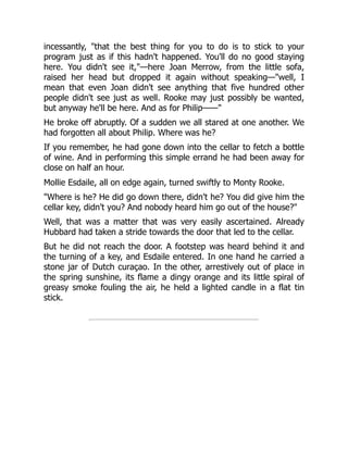 incessantly, "that the best thing for you to do is to stick to your
program just as if this hadn't happened. You'll do no good staying
here. You didn't see it,"—here Joan Merrow, from the little sofa,
raised her head but dropped it again without speaking—"well, I
mean that even Joan didn't see anything that five hundred other
people didn't see just as well. Rooke may just possibly be wanted,
but anyway he'll be here. And as for Philip——"
He broke off abruptly. Of a sudden we all stared at one another. We
had forgotten all about Philip. Where was he?
If you remember, he had gone down into the cellar to fetch a bottle
of wine. And in performing this simple errand he had been away for
close on half an hour.
Mollie Esdaile, all on edge again, turned swiftly to Monty Rooke.
"Where is he? He did go down there, didn't he? You did give him the
cellar key, didn't you? And nobody heard him go out of the house?"
Well, that was a matter that was very easily ascertained. Already
Hubbard had taken a stride towards the door that led to the cellar.
But he did not reach the door. A footstep was heard behind it and
the turning of a key, and Esdaile entered. In one hand he carried a
stone jar of Dutch curaçao. In the other, arrestively out of place in
the spring sunshine, its flame a dingy orange and its little spiral of
greasy smoke fouling the air, he held a lighted candle in a flat tin
stick.
 