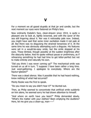 V
For a moment we all gazed stupidly at that jar and candle; but the
next moment our eyes were fastened on Philip's face.
Now ordinarily Esdaile's face, clean-shaven since 1914, is quite a
pleasant one to look at, lightly browned, and with the savor of the
sea still lingering about it. Nor was it noticeably pale now. Indeed,
you might have said that some inner excitation made it not pale at
all. But there was no disguising the strained tenseness of it. At the
same time he was obviously attempting such a disguise. His features
were set in a would-be-easy smile, but the smile stopped at his
eyes. These blinked, though possibly at the sudden brightness after
the obscurity below. And he spoke without pause or preliminary, as if
rehearsing something he had had time to get letter-perfect but not
to make entirely and naturally his own.
"Did you think I was never coming up?" The mechanical smile was
turned on us all in turn. "I suppose I have been rather a long time.
Just wool-gathering. I apologize to everybody. Where are the
liqueur-glasses?"
There was a dead silence. Was it possible that he had heard nothing,
knew nothing of what had occurred?
Monty Rooke was the first to speak.
"Do you mean to say you didn't hear it?" he blurted out.
Then, as Philip seemed to concentrate that artificial smile suddenly
on him alone, he seemed sorry he had drawn attention to himself.
"And where on earth have you been?" Philip demanded slowly.
"What's the matter with your clothes? Been emptying the dustbins?
Here, let me give you a clean-up, man——"
 