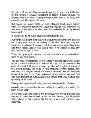He got rid of the jar of liqueur, not by putting it down on a table, but
by the simple if unusual expedient of letting it drop through his
fingers, where it made a heavy thump, rolled over on its side, and
came to rest. He stepped forward.
But Rooke, for some reason or other, stepped much more quickly
back. He muttered something about his clothes not mattering—it
was only a few grains of dust, but damp—better let it dry before
touching it——
It was at this point that I caught Cecil Hubbard's eye.
Hubbard's is a bright blue eye, with angular lids like little set-squares
and a tiny dark dot in the middle of the blue. That eye may not
know very much about pictures, but it knows a good deal about men
and their faces. Esdaile was taking risks if he hoped to play any
tricks with that eye on him.
Then, having caught mine for that moment, the eye was attentively
fixed on our host again.
You see how preposterous it was already. Esdaile apparently could
notice a trifle like the dust on Rooke's clothes, but he seemed to be
both blind and deaf to everything else—the soft surging murmurs of
the crowd outside, the voice of the Inspector in the garden, the
shadows of strangers across the French windows. He just dropped
heavy stone jars to the floor, talked about wool-gathering, and had
not even thought of extinguishing the candle that was melting and
guttering in his hand.
Wool-gathering—Philip Esdaile, the least woolly-minded of men!
Already I was certain that he was deliberately acting, and acting far
from well at that.
It was little Alan, the elder of the two boys, who broke the spell that
seemed to have benumbed us all. He ran forward, his blue-and-
white check smock against his father's knees and his little face
upturned.
 