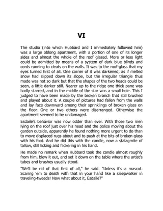VI
The studio (into which Hubbard and I immediately followed him)
was a large oblong apartment, with a portion of one of its longer
sides and almost the whole of the roof glazed. More or less light
could be admitted by means of a system of dark blue blinds and
cords running to cleats on the walls. It was to the roof-glass that my
eyes turned first of all. One corner of it was darkened, as if melted
snow had slipped down its slope, but the irregular triangle thus
made was not so dark but that the shapes of the two heads could be
seen, a little darker still. Nearer up to the ridge one thick pane was
badly starred, and in the middle of the star was a small hole. This I
judged to have been made by the broken branch that still brushed
and played about it. A couple of pictures had fallen from the walls
and lay face downward among their sprinklings of broken glass on
the floor. One or two others were disarranged. Otherwise the
apartment seemed to be undamaged.
Esdaile's behavior was now odder than ever. With those two men
lying on the roof just over his head and the police moving about the
garden outside, apparently he found nothing more urgent to do than
to move displaced rugs about and to push at the bits of broken glass
with his foot. And he did this with the candle, now a stalagmite of
tallow, still licking and flickering in his hand.
He made no remark when Hubbard took the candle almost roughly
from him, blew it out, and set it down on the table where the artist's
tubes and brushes usually stood.
"We'll be rid of that first of all," he said. "Unless it's a mascot.
Scaring 'em to death with that in your hand like a sleepwalker in
traveling-tweeds! Now what about it, Esdaile?"
 