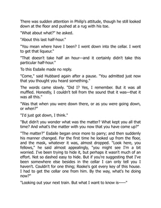 There was sudden attention in Philip's attitude, though he still looked
down at the floor and pushed at a rug with his toe.
"What about what?" he asked.
"About this last half-hour."
"You mean where have I been? I went down into the cellar. I went
to get that liqueur."
"That doesn't take half an hour—and it certainly didn't take this
particular half-hour."
To this Esdaile made no reply.
"Come," said Hubbard again after a pause. "You admitted just now
that you thought you heard something."
The words came slowly. "Did I? Yes, I remember. But it was all
muffled. Honestly, I couldn't tell from the sound that it was—that it
was all this."
"Was that when you were down there, or as you were going down,
or when?"
"I'd just got down, I think."
"But didn't you wonder what was the matter? What kept you all that
time? And what's the matter with you now that you have come up?"
"The matter?" Esdaile began once more to parry; and then suddenly
his manner changed. For the first time he looked up from the floor,
and the mask, whatever it was, almost dropped. "Look here, you
fellows," he said almost appealingly, "you might see I'm a bit
worried. I've been trying to hide it, but perhaps it wasn't much of an
effort. Not so dashed easy to hide. But if you're suggesting that I've
been somewhere else besides in the cellar I can only tell you I
haven't. Couldn't for one thing; Rooke's got every key of this house.
I had to get the cellar one from him. By the way, what's he doing
now?"
"Looking out your next train. But what I want to know is——"
 
