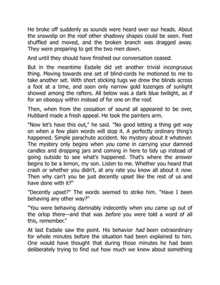 He broke off suddenly as sounds were heard over our heads. About
the snowslip on the roof other shadowy shapes could be seen. Feet
shuffled and moved, and the broken branch was dragged away.
They were preparing to get the two men down.
And until they should have finished our conversation ceased.
But in the meantime Esdaile did yet another trivial incongruous
thing. Moving towards one set of blind-cords he motioned to me to
take another set. With short sticking tugs we drew the blinds across
a foot at a time, and soon only narrow gold lozenges of sunlight
showed among the rafters. All below was a dark blue twilight, as if
for an obsequy within instead of for one on the roof.
Then, when from the cessation of sound all appeared to be over,
Hubbard made a fresh appeal. He took the painters arm.
"Now let's have this out," he said. "No good letting a thing get way
on when a few plain words will stop it. A perfectly ordinary thing's
happened. Simple parachute accident. No mystery about it whatever.
The mystery only begins when you come in carrying your damned
candles and dropping jars and coming in here to tidy up instead of
going outside to see what's happened. That's where the answer
begins to be a lemon, my son. Listen to me. Whether you heard that
crash or whether you didn't, at any rate you know all about it now.
Then why can't you be just decently upset like the rest of us and
have done with it?"
"Decently upset?" The words seemed to strike him. "Have I been
behaving any other way?"
"You were behaving damnably indecently when you came up out of
the orlop there—and that was before you were told a word of all
this, remember."
At last Esdaile saw the point. His behavior had been extraordinary
for whole minutes before the situation had been explained to him.
One would have thought that during those minutes he had been
deliberately trying to find out how much we knew about something
 