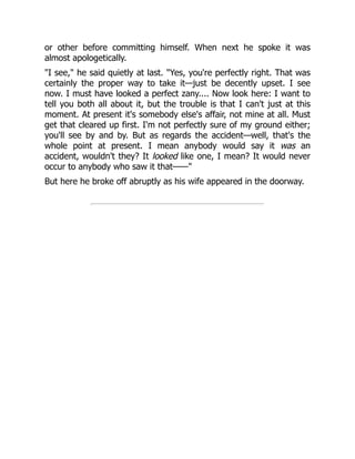 or other before committing himself. When next he spoke it was
almost apologetically.
"I see," he said quietly at last. "Yes, you're perfectly right. That was
certainly the proper way to take it—just be decently upset. I see
now. I must have looked a perfect zany.... Now look here: I want to
tell you both all about it, but the trouble is that I can't just at this
moment. At present it's somebody else's affair, not mine at all. Must
get that cleared up first. I'm not perfectly sure of my ground either;
you'll see by and by. But as regards the accident—well, that's the
whole point at present. I mean anybody would say it was an
accident, wouldn't they? It looked like one, I mean? It would never
occur to anybody who saw it that——"
But here he broke off abruptly as his wife appeared in the doorway.
 