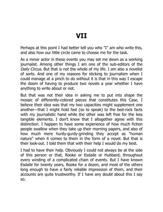 VII
Perhaps at this point I had better tell you who "I" am who write this,
and also how our little circle came to choose me for the task.
As a minor actor in these events you may set me down as a working
journalist. Among other things I am one of the sub-editors of the
Daily Circus. But that is not the whole of my life. I am also a novelist
of sorts. And one of my reasons for sticking to journalism when I
could manage at a pinch to do without it is that in this way I escape
the doom of having to produce two novels a year whether I have
anything to write about or not.
But that was not their idea in asking me to put into shape the
mosaic of differently-colored pieces that constitutes this Case. I
believe their idea was that my two capacities might supplement one
another—that I might hold fast (so to speak) to the bed-rock facts
with my journalistic hand while the other was left free for the less
tangible elements. I don't know that I altogether agree with this
distinction. I happen to have some experience of how much fiction
people swallow when they take up their morning papers, and also of
how much mere hurdy-gurdy-grinding they accept as "human
nature" when it comes to them in the form of a novel. But that is
their look-out. I told them that with their help I would do my best.
I had to have their help. Obviously I could not always be at the side
of this person or that, Rooke or Esdaile or Hubbard, throughout
every winding of a complicated chain of events. But I have known
Esdaile for twenty years, Rooke for a dozen, and most of the others
long enough to have a fairly reliable impression of them, and their
accounts are quite trustworthy. If I have any doubt about this I say
so.
 