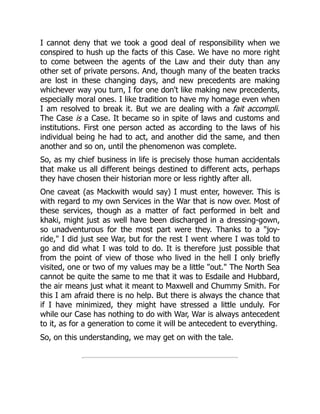 I cannot deny that we took a good deal of responsibility when we
conspired to hush up the facts of this Case. We have no more right
to come between the agents of the Law and their duty than any
other set of private persons. And, though many of the beaten tracks
are lost in these changing days, and new precedents are making
whichever way you turn, I for one don't like making new precedents,
especially moral ones. I like tradition to have my homage even when
I am resolved to break it. But we are dealing with a fait accompli.
The Case is a Case. It became so in spite of laws and customs and
institutions. First one person acted as according to the laws of his
individual being he had to act, and another did the same, and then
another and so on, until the phenomenon was complete.
So, as my chief business in life is precisely those human accidentals
that make us all different beings destined to different acts, perhaps
they have chosen their historian more or less rightly after all.
One caveat (as Mackwith would say) I must enter, however. This is
with regard to my own Services in the War that is now over. Most of
these services, though as a matter of fact performed in belt and
khaki, might just as well have been discharged in a dressing-gown,
so unadventurous for the most part were they. Thanks to a "joy-
ride," I did just see War, but for the rest I went where I was told to
go and did what I was told to do. It is therefore just possible that
from the point of view of those who lived in the hell I only briefly
visited, one or two of my values may be a little "out." The North Sea
cannot be quite the same to me that it was to Esdaile and Hubbard,
the air means just what it meant to Maxwell and Chummy Smith. For
this I am afraid there is no help. But there is always the chance that
if I have minimized, they might have stressed a little unduly. For
while our Case has nothing to do with War, War is always antecedent
to it, as for a generation to come it will be antecedent to everything.
So, on this understanding, we may get on with the tale.
 