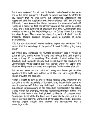 But it was awkward for all that. If Esdaile had offered his house to
one of his more prosperous friends he would not have hesitated to
say frankly that he was sorry, but something unforeseen had
happened, and the hospitality must be considered "off." But this was
different. It was known that these two were the reverse of well-off.
Monty as a matter of fact had already given up his rooms in Jubilee
Place, and I had gathered at breakfast that Mrs. Cunningham only
intended to occupy her bed-sitting-room in Oakley Street for a very
few days longer. There was her story, too, which I shall come to
presently. Philip's decision certainly upset a number of minor
arrangements.
"Oh, it's too ridiculous!" Mollie declared again with vexation. "If it
means that the wedding's to be put off I don't feel like going away
at all."
But Philip only continued to mumble soothingly that it would be
quite all right, and it wasn't for long, and nobody had said anything
about putting off the wedding. The situation looked rather like a
deadlock, and Mackwith already had his silk hat in his hand and the
Commander's white-topped cap was tucked under his upper arm.
Whether Philip went or stayed was a private family matter after all.
But as we were on the point of taking our leave yet another
significant little trifle was added to all the rest. And again Monty
Rooke provided the occasion.
Monty, I ought to say, is one of these fellows who, whenever any
odd job is to do, especially a domestic one, instinctively seems to
take it upon himself. I dare say his living in rooms and studios hardly
big enough to turn around in has made him methodical in his habits.
It was Monty, for example, who had looked out the train in the Time
Table; it was Monty who had picked up the jar of curaçao when
Esdaile had let it fall to the floor; and it was Monty who, just as the
rest of us were leaving, wandered off towards the studio, presently
returned again, sought the kitchen, and reappeared with a
sweeping-brush.
 