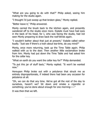 "What are you going to do with that?" Philip asked, seeing him
making for the studio again.
"I thought I'd just sweep up that broken glass," Monty replied.
"Better leave it," Philip answered.
Monty carried the brush back to the kitchen again, and presently
wandered off to the studio once more. Esdaile must have had eyes
in the back of his head, for I, who was facing the studio, had not
seen Monty preparing to draw back the roof-blinds again.
"I wouldn't bother about that just at present," Esdaile called rather
loudly. "Just see if there's a train about tea-time, do you mind?"
Monty, once more returning, took up the Time Table again. Philip
walked with us to the door. Then another little exclamation broke
from him. Monty had put down the Time Table and had asked him
for the cellar key.
"What on earth do you want the cellar key for?" Philip demanded.
"To put this jar of stuff back," Monty replied. "It won't be wanted
now."
Hereupon Philip broke out with a petulance that struck me as
entirely disproportionate, if indeed there had been any occasion for
petulance at all.
"Oh, we can do that any time. We've got all the rest of the day to
ourselves, haven't we? Sit down and smoke a cigarette or
something; you've done about enough for one morning——"
It was then that we left.
 
