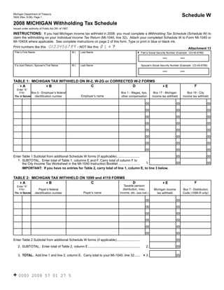 Reset Form

                                                                                                                                               Schedule W
Michigan Department of Treasury
3924 (Rev. 9-08), Page 1

2008 MICHIGAN Withholding Tax Schedule                                                                                                 Click on the (i) for instructions.
Issued under authority of Public Act 281 of 1967.

INSTRUCTIONS: If you had Michigan income tax withheld in 2008, you must complete a Withholding Tax Schedule (Schedule W) to
claim the withholding on your Individual Income Tax Return (MI-1040, line 32). Attach your completed Schedule W to Form MI-1040 or
MI-1040X where applicable. See complete instructions on page 2 of this form. Type or print in blue or black ink.
                                                                             14
                                0123456789 - NOT like this:
Print numbers like this :                                                                                                                            Attachment 13
 Filer’s First Name                                 M.I.   Last Name                                    4 Filer’s Social Security Number (Example: 123-45-6789)


 If a Joint Return, Spouse’s First Name             M.I.   Last Name                                          Spouse’s Social Security Number (Example: 123-45-6789)




TABLE 1: MICHIGAN TAX WITHHELD ON W-2, W-2G or CORRECTED W-2 FORMS
                                    C                   D                                                                                                 F
  4A           4B                                                                                                             4E
                                                              (i)                                                                                                    (i)
   Enter “X”
               Box b - Employer’s federal                                                 Box 1 - Wages, tips,          Box 17 - Michigan          Box 19 - City
    if for:
                                                           Employer’s name
                 identification number                                                    other compensation           income tax withheld      income tax withheld
 You or Spouse


                                                                                                                 00                       00                         00

                                                                                                                 00                       00                         00

                                                                                                                 00                       00                         00

                                                                                                                 00                       00                         00

                                                                                                                 00                       00                         00

                                                                                                                 00                       00                         00

                                                                                                                 00                       00                         00

                                                                                                                 00                       00                         00

Enter Table 1 Subtotal from additional Schedule W forms (if applicable) .........................                                         00                         00
   1. SUBTOTAL. Enter total of Table 1, columns E and F. Carry total of column F to
                                                                                                  1. (i)                                  00 (i)                     00
      the City Income Tax Worksheet in the MI-1040 Instruction Booklet ........................
      IMPORTANT: If you have no entries for Table 2, carry total of line 1, column E, to line 3 below.

TABLE 2: MICHIGAN TAX WITHHELD ON 1099 and 4119 FORMS
                                    C                                                               D                                                     F
  4A           4B                                                                                                             4E                                    (i)
                                                                                                                (i)
                                                                                            Taxable pension
   Enter “X”
                                                                                           distribution, misc.
                         Payer’s federal                                                                                Michigan income         Box 7 - Distribution
    if for:
                                                            Payer’s name                 income, etc. (see instr.)
                      identification number                                                                               tax withheld          Code (1099-R only)
 You or Spouse


                                                                                                                 00                       00

                                                                                                                 00                       00

                                                                                                                 00                       00

                                                                                                                 00                       00

                                                                                                                 00                       00

                                                                                                                 00                       00

Enter Table 2 Subtotal from additional Schedule W forms (if applicable) .........................                                         00

    2. SUBTOTAL. Enter total of Table 2, column E .........................................................       2.                      00

    3. TOTAL. Add line 1 and line 2, column E. Carry total to your MI-1040, line 32 ...... 43.                                            00
                                                                                        (i)




+ 0000           2008 57 01 27 5
 