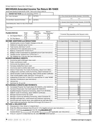 Reset Form
Michigan Department of Treasury (Rev. 10-08), Page 1


MICHIGAN Amended Income Tax Return MI-1040X
Issued under authority of Public Act 281 of 1967. Type or print in blue or black ink.

41. ENTER TAX YEAR you are amending (YYYY)
                                                     M.I.     Last Name                                                  43. Filer’s Social Security Number (Example: 123-45-6789)
42.   Filer’s First Name


 If a Joint Return, Spouse’s First Name              M.I.     Last Name

                                                                                                                         44. Spouse’s Social Security Number (Example: 123-45-6789)
 Home Address (No., Street, P.O. Box or Rural Route)


 City or Town                                                                                                             State               ZIP Code


                                                                 Married -                 Married -
FILING STATUS                           Single                 Filing Jointly         Filing Separately *
                                                                                                                          * If married, filing separately, enter Spouse’s name:
    5. On Original Return......                ......................     ......................

    6. On This Return ...........              ......................     ......................
INCOME, ADDITIONS and DEDUCTIONS                                                                                      A. On Original Return     B. Net Change         C. Correct Amount
   7.    Adjusted gross income. Explain changes on line 45 ..........................                            7.
   8.    Additions to adjusted gross income ....................................................                 8.
   9.    Total income. Add lines 7 and 8 ..........................................................              9.
  10.    Subtractions from adjusted gross income ..........................................                     10.
  11.    Balance. Subtract line 10 from line 9 ..................................................               11.
  12.    Multiply number of exemptions by applicable amount (see instructions)..                                12.
  13.    Taxable income. Subtract line 12 from line 11 ....................................                     13.
  14.    Tax. Multiply line 13 by tax rate (see instructions) ..............................                    14.
NONREFUNDABLE CREDITS
  15.    Income tax paid to Michigan cities credit ............................................                 15.
  16.    Public contributions credit...................................................................         16.
  17.    Community foundations credit ............................................................              17.
  18.    Homeless shelter/food bank credit .....................................................                18.
  19.    Income tax paid to another state credit ..............................................                 19.
  20.    Historic Preservation Tax Credit (If amending, attach Form 3581) .....                                 20.
  21.    College tuition and fees credit (If amending, attach Schedule CT) ....                                 21.
  22.    Vehicle Donation Credit (If amending, attach vehicle donation certificate)                             22.
  23.    Total nonrefundable credits. Add lines 15 through 22 ........................                          23.
  24.    Subtract line 23 from line 14. If line 23 is more than line 14, enter “NONE”                           24.
  25.    Voluntary Contributions (see instructions) ..........................................                  25.
  26.    Use tax due ........................................................................................   26.
  27.    Add lines 24, 25 and 26 ......................................................................         27.
REFUNDABLE CREDITS AND PAYMENTS
  28.    Homestead Property Tax Credit (attach MI-1040CR or MI-1040CR-2) 28.                                                                                    00
                                                                                                                          4
  29.    Farmland Preservation Tax Credit (attach MI-1040CR-5) .................. 29.                                                                           00
                                                                                                                          4
  30.    Qualified Adoption Expense (If amending, attach Form MI-8839) ...... 30.                                                                               00
                                                                                                                          4
  31.    Stillbirth Credit (If amending, attach Stillbirth Certificate) ................... 31.                                                                 00
                                                                                                                          4
  32.    Michigan Earned Income Tax Credit .................................................. 32.                                                               00
                                                                                                                          4
  33.    Michigan income tax withheld (If amending, attach Schedule W) ...... 33.
  34.    Michigan estimated tax, credit forward and extension payments ....... 34.
  35.    Amount paid with original return, plus additional tax paid after filing ...........................................................                35.                      00
  36.    Total credits and payments. Add lines 28 through 35 of column C ..............................................................                     36.                      00
REFUND or BALANCE DUE
  37. Overpayment, if any, shown on original return ............................................................................................ 37.                                 00
  38. Enter the difference between lines 36 and 37. (If a negative amount, see instructions.) ............................ 38.                                                       00
  39. If line 27, column C, is greater than line 38, enter BALANCE DUE
      Include interest                     and penalty                          (if applicable; see instructions) ............... 439.                                               00
  40. If line 27, column C, is less than line 38, enter REFUND to be received .................................................... 440.                                              00



+ 0000           2008 01 01 27 2                                                                                                                 Continue and sign on page 2.
 