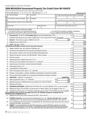 Reset Form
                                                                                                                                                                                Click on the (i) for instructions.
      Michigan Department of Treasury (Rev. 10-08), Page 1


      2008 MICHIGAN Homestead Property Tax Credit Claim MI-1040CR
      Issued under authority of Public Act 281 of 1967. Type or print in blue or black ink.

                                                                                                             14
                                                       0123456789 - NOT like this:
      Print numbers like this :                                                                                                                                                        Attachment 05
                                                                         M.I.     Last Name
                          41. Filer’s First Name                                                                                            42. Filer’s Social Security Number (Example: 123-45-6789)
(i)
       PLACE LABEL HERE




                           If a Joint Return, Spouse’s First Name        M.I.     Last Name

                                                                                                                                            43. Spouse’s Social Security Number (Example: 123-45-6789)
                           Home Address (No., Street, P.O. Box or Rural Route)


                           City or Town                                                            State   ZIP Code                         44. School District Code (5 digits - see p. 49)
                                                                                                                                              (i)
      45. Check the box(es) for which you qualify:
                                    Age 65 or older; or an unremarried spouse of a                                                       Deaf, blind, hemiplegic, paraplegic, quadriplegic,
          (i)
                          a.                                                                                                    b.
                                    person who was 65 or older at the time of death                                                      or totally and permanently disabled

                          6. Homeowners: Enter the 2008 taxable value of your homestead (see p. 20)......................................                                                                    00
 (i)                                                                                                                                                                            46.
                          7. Property Taxes levied on your home in 2008 (see p. 18) or amount from line 42, 47 and 49 ................                                                                       00
 (i)                                                                                                                                                                            47.
                          8. Renters: Enter rent you paid in 2008 from line 44 ..................................... 48.                                                  00
                          9. Multiply line 8 by 20% (0.20) ..................................................................................................................      9.                        00
       10. Total. Add lines 7 and 9.........................................................................................................................                     10.                         00
      HOUSEHOLD INCOME. Include income from both spouses.
 (i) 11. Wages, salaries, tips, sick, strike and SUB pay, etc. .............................................................................. 411.                                                           00
                12. All interest and dividend income (including nontaxable interest) ............................................................ 412.                                                       00
 (i) 13. Net business, royalty or rent income (including self-employment) ......................................................... 413.                                                                     00
 (i) 14. Retirement pension, annuity, and IRA benefits. Name of payer: _____________________________ 414.                                                                                                    00
 (i) 15. Net farm income ..................................................................................................................................... 415.                                          00
 (i) 16. Capital gains less capital losses (see p. 21)...........................................................................................                                                            00
                                                                                                                                                                                416.
 (i) 17. Alimony and other taxable income (see p. 21). Describe: __________________________________                                                                                                          00
                                                                                                                                                                                417.
 (i) 18. Social Security, SSI and/or railroad retirement benefits .........................................................................                                                                  00
                                                                                                                                                                                418.
 (i) 19. Child support (see p. 21) ........................................................................................................................                                                  00
                                                                                                                                                                                419.
                20. Unemployment compensation ................................................................................................................ 420.                                          00
 (i) 21. Other nontaxable income (see p. 21). Describe: _________________________________________ 421.                                                                                                       00
 (i) 22. Workers’ compensation, veterans’ disability compensation and pension benefits ................................. 422.                                                                                00
 (i) 23. FIP and other DHS benefits (do not include Food Assistance Program benefits) .................................. 423.                                                                                00
                24. SUBTOTAL. Add lines 11 through 23 .................................................................................SUBTOTAL                                  24.                         00
 (i) 25. Other adjustments (see p. 21). Describe: _________________________                                                                25.                            00
 (i) 26. Medical insurance or HMO premiums you paid for you and your family .....                                                          26.                            00
                27. Add lines 25 and 26. ............................................................................................................................... 427.                                00
                28. HOUSEHOLD INCOME. Subtract line 27 from line 24. If more than $82,650, STOP; you are not eligible .... 428.                                                                              00
 (i) 29. Multiply line 28 by 3.5% (0.035) or by the percent in Table 3 (see p. 22) (if negative, enter “0”) ...........                                                          29.                         00
         30. Subtract line 29 from line 10. If line 29 is more than line 10, enter “0” and STOP; you are not eligible                                                            30.                         00
      If you checked a box on line 5, complete line 32 or 33. FIP/DHS recipients, complete line 32.
      All others must complete line 31.
         31. Multiply line 30 by 60% (0.60) (maximum $1,200). Go to line 34 ..........................................................                                           31.                         00

    32. FIP/DHS recipients, enter amount from Worksheet 5 on p. 22. Seniors who pay rent, complete
        Worksheet 6 on p. 22 and enter amount from worksheet here (maximum $1,200). Go to line 34 ........ 32.                                                                                               00
    33. If you checked a box on line 5 (if you completed line 32, skip this line), enter the amount from line 30
        (maximum $1,200). Go to line 34 .......................................................................................................... 33.                                                       00
(i) 34. CREDIT. If your household income (line 28) is less than or equal to $73,650, enter the amount that
        applies to you from line 31, 32 or 33 here. If household income is more than $73,650, you must reduce
        your credit (see instructions on p. 22). If you file an MI-1040, carry this amount to your MI-1040, line 27 ...... 434.                                                                              00


      + 0000                           2008 25 01 27 2
 