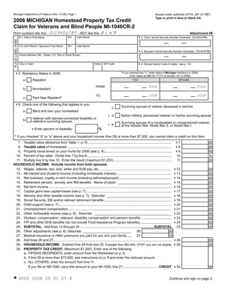 Reset Form

                                                                                                                                                   Issued under authority of P.A. 281 of 1967.
      Michigan Department of Treasury (Rev. 10-08), Page 1
                                                                                                                                                   Type or print in blue or black ink.
      2008 MICHIGAN Homestead Property Tax Credit
      Claim for Veterans and Blind People MI-1040CR-2                                                                                                                Click on the (i) for instructions.

                                                            14
      Print numbers like this : 0123456789 - NOT like this:                                                                                                                   Attachment 06
(i)                                                                  M.I.    Last Name
                         41. Filer’s First Name                                                                                    42. Filer’s Social Security Number (Example: 123-45-6789)
      PLACE LABEL HERE




                                                                                                                                      (i)
                          If a Joint Return, Spouse’s First Name     M.I.    Last Name

                                                                                                                                   43. Spouse’s Social Security Number (Example: 123-45-6789)
                          Home Address (No., Street, P.O. Box or Rural Route)


                          City or Town                                                       State   ZIP Code                      44. School District Code (5 digits - see p. 15)
                                                                                                                                     (i)
                                                                                                                    *If you checked box “c,” enter dates of Michigan residency in 2008.
          45. Residency Status in 2008:
                                                                                                                            Enter dates as MM-DD-YYYY (Example: 04-15-2008)
                  (i)
                             a.       Resident                                                                                 YOU                                       SPOUSE

                                                                                              FROM:                                          2008                                        2008
                             b.       Nonresident
                                                                                              TO:                                            2008                                        2008
                             c.       Part-Year Resident*
          46. Check one of the following that applies to you:
                                                                                                                     Surviving spouse of veteran deceased in service
                                                                                                            c.
                             a.       Blind and own your homestead
                                                                                                         * d.        Active military, pensioned veteran or his/her surviving spouse
                                      Veteran with service-connected disability or
                             b.       veteran’s surviving spouse.                                                    Surviving spouse of a nondisabled or nonpensioned veteran
                                                                                                         * e.        of the Korean War, World War II, or World War I
                                                                                                %
                                    4Enter percent of disability:

          * If you checked “d” or “e” above and your household income (line 29) is more than $7,500, you cannot claim a credit on this form.
                         7. Taxable value allowance from Table 1, p.10 ...........................................................................................                                 00
                                                                                                                                                                      47.
  (i) 8. Taxable value of homestead ................................................................................................................. 48.                                          00
  (i) 9. Property taxes levied on your home for 2008 (see p. 4)......................................................................... 49.                                                       00
  (i) 10. Percent of tax relief. Divide line 7 by line 8............................................................................................ 10.                                           %
      11. Multiply line 9 by line 10. Enter the result (maximum $1,200) ...............................................................                          11.                               00
   HOUSEHOLD INCOME. Include income from both spouses.
  (i) 12. Wages, salaries, tips, sick, strike and SUB pay, etc. .............................................................................. 412.                                                00
      13. All interest and dividend income (including nontaxable interest) ............................................................ 413.                                                       00
  (i) 14. Net business, royalty or rent income (including self-employment) ......................................................... 414.                                                          00
  (i) 15. Retirement pension, annuity, and IRA benefits. Name of payer: _____________________________ 415.                                                                                         00
  (i) 16. Net farm income ..................................................................................................................................... 416.                               00
  (i) 17. Capital gains less capital losses (see p. 7)............................................................................................. 417.                                           00
  (i) 18. Alimony and other taxable income (see p. 7). Describe: ___________________________________ 418.                                                                                          00
  (i) 19. Social Security, SSI and/or railroad retirement benefits ......................................................................... 419.                                                  00
  (i) 20. Child support (see p. 7) .......................................................................................................................... 420.                                 00
      21. Unemployment compensation ................................................................................................................ 421.                                          00
  (i) 22. Other nontaxable income (see p. 8). Describe: __________________________________________ 422.                                                                                            00
  (i) 23. Workers’ compensation, veterans’ disability compensation and pension benefits ................................. 423.                                                                     00
  (i) 24. FIP and other DHS benefits (do not include Food Assistance Program benefits) .................................. 424.                                                                     00
      25. SUBTOTAL. Add lines 12 through 24 ................................................................................SUBTOTAL 25.                                                           00
  (i) 26. Other adjustments (see p. 8). Describe: __________________________                                             26.                                00
      27. Medical insurance or HMO premiums you paid for you and your family ..... 27.                                                                      00
  (i)
      28. Add lines 26 and 27 ................................................................................................................................ 428.                                00
  (i) 29. HOUSEHOLD INCOME. Subtract line 28 from line 25. If greater than $82,650, STOP; you are not eligible 429.                                                                                00
  (i) 30. PROPERTY TAX CREDIT. (Maximum $1,200). Enter one of the following:
          a. FIP/DHS RECIPIENTS, enter amount from the Worksheet on p. 8.
          b. If line 29 is more than $73,650, see instructions on p. 8 and enter the reduced amount.
          c. ALL OTHERS, enter the amount from line 11.
              If you file an MI-1040, carry this amount to your MI-1040, line 27....................................... CREDIT 430.                                                                00


      + 0000                         2008 29 01 27 4                                                                                                           Continue and sign on page 2.
 