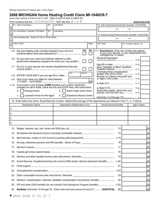 Reset Form
Michigan Department of Treasury (Rev. 12-08), Page 1


2008 MICHIGAN Home Heating Credit Claim MI-1040CR-7
                                                               Type or print in blue or black ink.
Issued under authority of Public Act 281 of 1967.

                                                                                                 14
                                            0123456789 - NOT like this:
Print numbers like this :                                                                                                                                                    Attachment 08
                                                            M.I.     Last Name
   41. Filer’s First Name                                                                                                         42. Filer’s Social Security Number (Example: 123-45-6789)
PLACE LABEL HERE




                   If a Joint Return, Spouse’s First Name   M.I.     Last Name

                                                                                                                                  43. Spouse’s Social Security Number (Example: 123-45-6789)
                   Home Address (No., Street, P.O. Box or Rural Route)


                   City or Town                                                                                       State        ZIP Code                         44. County Code (p. 15)

                                                                                          Yes                          No 411. Exemptions. Enter the number that applies
      45. Are your heating costs currently included in your rent or in
                                                                                                                                      to you, your spouse, or your dependents and
          someone else’s name (see instructions)?........................................
                                                                                                                                      complete line 12 below.
                                                                                                                                  Personal Exemption
      46. Do you want your name and address referred to other                                                                     (You and your spouse only) .......................... 4 a.
          government assistance programs for which you may qualify?....
                                                                                                                                  Age 65 or older ...............................   4 b.
      47. Do you or your spouse now receive Supplemental Security                                                                 Deaf, Disabled or Blind, Qualified
          Income (SSI)?...........................................................................                                Disabled Veteran ............................     4 c.
                                                                                                                                  Unemployment compensation
                                                                                           You              Spouse
                                                                                                                                  greater than 50% of AGI .................         4 d.
      48. ENTER YOUR AGE if you are age 60 or older...                                                                            Number of children living with you:
                                                                                                                                  = Ages 2 and under .......................        4 e.
 49. How much were you billed for heat between
     11/1/2007 - 10/31/2008?.....................................                     00
                                                                                                                                  = Ages     3-5...................................... 4 f.
410. If you lived in one of these CARE facilities (not a senior apartment
     complex) for all of 2008, check the box and STOP here, see instructions.                                                     = Ages 6-18.................................... 4 g.
                                                                                                                                  Dependent adults, other than your
     a.       Nursing Home                            b.          Adult Foster Care Home
                                                                                                                                  spouse, who live with you ............... 4 h.
                       c.         Licensed Home for the Aged                d.         Substance Abuse Center
                                                                                                                                  Add lines 11a through 11h ..............               i.
         12. Enter below the name, Social Security number, relationship and age of the dependents you claimed in line 11, e - h above.
                             Dependent’s Name                                Dependent’s Relationship to You                            Social Security Number                    Age in Years
  a.

  b.

  c.

  d.

         13. Wages, salaries, tips, sick, strike and SUB pay, etc .....................................................................                       13.                                00

         14. All interest and dividend income (including nontaxable interest) ..................................................                              14.                                00

         15. Net business, royalty or rent income (including self-employment) ............................................... 415.                                                               00

         16. Annuity, retirement pension and IRA benefits. Name of Payer: _________________________                                                           16.                                00

         17. Net farm income ...........................................................................................................................      17.                                00

         18. Capital gains less capital losses ...................................................................................................            18.                                00

         19. Alimony and other taxable income (see instructions). Describe: _________________________                                                         19.                                00

         20. Social Security, Supplemental Security Income (SSI) and/or railroad retirement benefits ........... 420.                                                                            00

         21. Child support ................................................................................................................................   21.                                00

          22. Unemployment compensation ...................................................................................................... 422.                                              00

          23. Other nontaxable income (see instructions). Describe: ________________________________                                                          23.                                00

          24. Workers’ compensation, veterans’ disability compensation and pension benefits .......................                                           24.                                00

          25. FIP and other DHS benefits (do not include Food Assistance Program benefits) ........................ 425.                                                                         00

          26. Subtotal. Add lines 13 through 25. Enter here and carry amount to line 27 ............ SUBTOTAL                                                 26.                                00

+ 0000                       2008 37 01 27 7
 