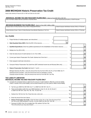 Reset Form

                                                                                                                                                                                 Attachment 22
Michigan Department of Treasury
3581 (Rev. 01-09)


2008 MICHIGAN Historic Preservation Tax Credit
Issued under authority of Public Act 281 of 1967 and Public Act 36 of 2007.



 INDIVIDUAL INCOME TAX AND FIDUCIARY FILERS ONLY. Attach to Form MI-1040 or MI-1041.
 Filer’s First Name, Middle Initial and Last Name or Business Name                                                                      Filer’s Social Security Number or FEIN/TR Number




 MICHIGAN BUSINESS TAX FILERS ONLY. Attach to Form 4567, 4588 or 4590.
 Taxpayer Name (If Unitary Business Group, Name of Designated Member)                                                                   Federal Employer Identification Number (FEIN) or TR Number


 Unitary Business Groups: Name of Unitary Business Group Member Reporting on This Form                                                  Federal Employer Identification Number (FEIN) or TR Number




ALL FILERS

                                                                                                                             1.
    1.   Project Number (if multiple projects, see instructions) ...................................

                                                                                                                                                                    00
                                                                                                                             2.
         State Equalized Value (SEV). Enter the SEV of the resource ......................
    2.


                                                                                                                                                                                                 00
         Qualified Expenditures. Enter the qualified expenditures for the rehabilitation of the historic resource .............
    3.                                                                                                                                                                     3.


                                                                                                                                                                                                 00
    4.   Multiply line 3 by 25% (0.25) .................................................................................................................................   4.


                                                                                                                                                                                                 00
    5.   Enter the total amount of credit claimed on U.S. Form 3468.................................................................................                       5.


                                                                                                                                                                                                 00
    6.   Current year Historic Preservation Tax Credit. Subtract line 5 from line 4 ............................................................                           6.


                                                                                                                                                                                                 00
    7.   Enter assigned credit (see instructions) ................................................................................................................         7.


                                                                                                                                                                                                 00
    8.   Carryover Historic Preservation Tax Credit from 2007 (individual income tax and fiduciary filers only) ................                                           8.


                                                                                                                                                                                                 00
         Historic Preservation Tax Credit. Add lines 6, 7, and 8 .....................................................................................
    9.                                                                                                                                                                     9.

         Michigan Business Tax filers - Carry the amount from line 9 to Form 4573, line 16, or Form 4596, line 17.
         Individual Income Tax filers - Carry the amount from line 9 to Schedule 2, line 6a.
         Fiduciary Income Tax filers - Carry the amount from line 9 to Form MI-1041, line 19a.


TAX LIABILITY LIMITATION
INDIVIDUAL INCOME TAX AND FIDUCIARY FILERS ONLY
    10. Complete the worksheet below to determine the amount of credit needed to offset the current tax liability.
        Credit, in excess of the current liability, can be carried forward for up to ten years to offset a future liability.

         a. Tax from your 2008 Form MI-1040, line 17, or 2008 Form MI-1041, line 13 ..................................................... 10a.                                                   00
         b. Total nonrefundable credits from your 2008 Schedule 2, lines 1b, 2b, 3b, 4b, 5b and 7,
                                                                                                                                                                                                 00
            or 2008 Form MI-1041, lines 14b, 15b, 16b, 17b and 18b ................................................................................ 10b.


                                                                                                                                                                                                 00
         c. Subtract line 10b from line 10a. If less than zero, enter zero ............................................................................ 10c.


                                                                                                                                                                                                 00
         d. Enter the amount from line 9 above .................................................................................................................. 10d.
         e. Historic Preservation Tax Credit. Enter the lesser of line 10c or 10d. Carry the amount from
                                                                                                                                                                                                 00
            line 10e to your 2008 Schedule 2, line 6b, or to your 2008 Form MI-1041, line 19b ......................................... 10e.
         f. Carryover to 2009. If line 10c is smaller than 10d, subtract 10c from 10d.
                                                                                                                                                                                                 00
            This is the amount you may carry forward......................................................................................................... 10f.




+    0000 2008 03 01 27 8
 