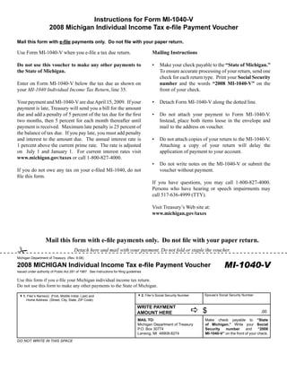 Instructions for Form MI-1040-V
                       2008 Michigan Individual Income Tax e-file Payment Voucher

Mail this form with e-file payments only. Do not file with your paper return.

                                                                                              Mailing Instructions
Use Form MI‑1040‑V when you e‑file a tax due return.

Do not use this voucher to make any other payments to                                              Make your check payable to the “State of Michigan.”
                                                                                              •
the State of Michigan.                                                                             To ensure accurate processing of your return, send one
                                                                                                   check for each return type. Print your Social Security
                                                                                                   number and the words “2008 MI-1040-V” on the
Enter on Form MI‑1040‑V below the tax due as shown on
your MI-1040 Individual Income Tax Return, line 35.                                                front of your check.

Your payment and MI‑1040‑V are due April 15, 2009. If your                                    •    Detach Form MI‑1040‑V along the dotted line.
payment is late, Treasury will send you a bill for the amount
due and add a penalty of 5 percent of the tax due for the first                               •    Do not attach your payment to Form MI‑1040‑V.
two months, then 5 percent for each month thereafter until                                         Instead, place both items loose in the envelope and
payment is received. Maximum late penalty is 25 percent of                                         mail to the address on voucher.
the balance of tax due. If you pay late, you must add penalty
and interest to the amount due. The annual interest rate is                                   •    Do not attach copies of your return to the MI‑1040‑V.
1 percent above the current prime rate. The rate is adjusted                                       Attaching a copy of your return will delay the
on July 1 and January 1. For current interest rates visit                                          application of payment to your account.
www.michigan.gov/taxes or call 1‑800‑827‑4000.
                                                                                              •    Do not write notes on the MI‑1040‑V or submit the
If you do not owe any tax on your e‑filed MI‑1040, do not                                          voucher without payment.
file this form.
                                                                                              If you have questions, you may call 1‑800‑827‑4000.
                                                                                              Persons who have hearing or speech impairments may
                                                                                              call 517‑636‑4999 (TTY).

                                                                                              Visit Treasury’s Web site at:
                                                                                              www.michigan.gov/taxes




                    Mail this form with e-file payments only. Do not file with your paper return.
#                                       Detach here and mail with your payment. Do not fold or staple the voucher.
Michigan Department of Treasury (Rev. 9-08)

                                                                                                                                       MI-1040-V
2008 MICHIGAN Individual Income Tax e-file Payment Voucher
Issued under authority of Public Act 281 of 1967. See instructions for filing guidelines
                                                                                                                                              Reset Form
Use this form if you e‑file your Michigan individual income tax return.
Do not use this form to make any other payments to the State of Michigan.
                                                                                                                           Spouse’s Social Security Number
                                                                                     42. Filer’s Social Security Number
 41. Filer’s Name(s)(First, Middle Initial, Last) and
      Home Address (Street, City, State, ZIP Code)

                                                                                     WRITE PAYMENT
                                                                                                                          a$                                 .00
                                                                                     AMOUNT HERE
                                                                                     MAIL TO:                              Make check payable to “State
                                                                                                                           of Michigan.” Write your Social
                                                                                     Michigan Department of Treasury
                                                                                                                           Security   number               “2008
                                                                                     P.O. Box 30774                                                and
                                                                                                                           MI-1040-V” on the front of your check.
                                                                                     Lansing, MI 48909-8274
DO NOT WRITE IN THIS SPACE
 
