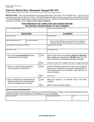 Reset Form
Michigan Department of Treasury
11 (Rev. 10-08)


Claim for Refund Due a Deceased Taxpayer MI-1310
Issued under authority of Public Act 281 of 1967. You must file this form to claim a refund due a deceased taxpayer.

INSTRUCTIONS: If you are the deceased’s surviving spouse filing a joint return, do not file this form. If you are not a
surviving spouse and you filed a U.S. Form 1310 with the Internal Revenue Service, you may file a copy of the U.S. Form
1310 with the Michigan Department of Treasury instead of this form. Attach to your MI-1040 if claiming a refund or MI-1040
credit form if claiming a credit. Type or print in blue or black ink.
                                 THIS FORM MUST BE COMPLETED AND SIGNED BEFORE
                                    THE REFUND CAN BE ISSUED TO THE CLAIMANT.
 Date Tax Year Began (MM-DD-YYYY)                                                        Date Tax Year Ended (MM-DD-YYYY)




                                 DECEASED                                                                                CLAIMANT
 Name of Deceased                                                                        Name of Claimant



 Date of Death (MM-DD-YYYY)                 Social Security Number
                                                                                             When you file a Michigan income tax return or credit for a
                                                                                             deceased taxpayer, use your address, not the deceased’s.
 Home Address at Time of Death (No. and Street)                                          Your Address (No. and Street)



 City, State, ZIP Code                                                                   City, State, ZIP Code




1. Are you the court-appointed personal                                                Attach a copy of the court certificate (Letters of Authority,
                                                                           Yes.
   representative for the estate?                                                      etc.) verifying your appointment. DO NOT attach the will,
                                                                                       power of attorney or conservator/guardianship papers.

                                                                           No.         Go to line 2 if you did not petition the court for legal documents.

2. Will you or someone else petition the                                   Yes.        A refund cannot be issued until you submit a court certificate
   court for Letters of Authority, etc.?                                               showing your appointment as personal representative or
                                                                                       other evidence that you are entitled, under state law, to
                                                                                       receive the refund.

                                                                           No.         Go to line 3.

3. Do you certify that you will distribute the                             Yes.        Attach the original or an authentic copy of the death
   refund according to the law of the state                                            certificate.
   where the deceased was a resident?
                                                                           No.         Refund cannot be paid to claimant.


CERTIFICATION AND SIGNATURE
I request a refund of taxes overpaid or credit due on behalf of the deceased. I declare under penalty of perjury that I have
examined this claim, and to the best of my knowledge, it is true and complete.
 Signature of Claimant                                                                 Daytime Telephone Number                  Date




                                                                      www.michigan.gov/taxes
 