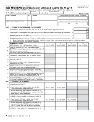 Reset Form

Michigan Department of Treasury (Rev. 11-08), Page 1                                                                                                                         Issued under authority of

2008 MICHIGAN Underpayment of Estimated Income Tax MI-2210                                                                                                                     Public Act 281 of 1967.

Attach to Form MI-1040 or MI-1041. Round all money items to whole dollars. Type or print in blue or black ink.
                                                              Year (YYYY)                                   Month/Year (MM-YYYY)
1. For 2008 or taxable year beginning:                                                 and ending:
                                                                                                                                                                            Attachment 12
 2. Filer’s First Name                                 M.I.      Last Name                                                       43. Filer’s Social Security Number (Example: 123-45-6789)


 If a Joint Return, Spouse’s First Name                M.I.      Last Name                                                          4. Spouse’s Social Security Number (Example: 123-45-6789)




PART 1: ESTIMATED TAX REQUIRED FOR THE YEAR
                                                                                                                                                                                                  00
    5.   Enter 2007 tax. Subtract the sum of MI-1040 lines 26, 27, 28 and 29 from line 20 (see instructions) .................                                      5.

                                                                                                                                                                                                  00
    6.   Enter 2008 tax. Subtract the sum of MI-1040 lines 27, 28, 29, 30 and 31b from line 20 (Fiduciaries, see instructions)                                      6.

                                                                                                                                                                                                  00
    7.   Multiply amount on line 6 by 90% (0.9) .................................................................................................................   7.

                                                                                                                                                                                                  00
    8.   Compare the amount on lines 5 and 7. Enter the smaller number .......................................................................                      8.
                Check this box if you use the annualized income installment method. If your income varied during the year, this method may reduce
 49.            the amount of one or more required installments.
         PAYMENT DUE DATES                                                                                 A                          B                            C                    D
                                                                                                    April 15, 2008              June 16, 2008               Sept. 15, 2008        Jan. 15, 2009
         NOTE: Complete lines 11-22 one column at a time.
  10.    Divide the amount on line 8 by 4. Enter in each column.
         CAUTION: If annualizing, enter amount from worksheet line 16.
  11.    Estimated tax paid and withheld.
         (For column A only, enter amount from line 11 on line 15.)

  12.    Enter amount, if any, from line 18 of the previous column.


  13.    Add lines 11 and 12.

  14.    Add amounts on lines 16 and 17 of the previous column
         and enter the result here.
  15.    Subtract line 14 from line 13. If zero or less, enter “0”.
         (For column A only, enter the amount from line 11.)
  16.    Remaining underpayment from previous period. If amount on
         line 15 is zero, subtract line 13 from line 14 and enter result here.
  17.    UNDERPAYMENT. If line 10 is greater than or equal to line 15,
         subtract line 15 from line 10 and enter the result. Then go
         to line 11 of the next column. Otherwise, go to line 18.
  18.    OVERPAYMENT. If line 15 is greater than line 10, subtract line
         10 from line 15 and enter here. Then go to line 11 of next column.
PART 2: FIGURING THE INTEREST
  19.    Underpayment from line 17.

  20. a. Rate Period 1: 9.2%. April 15, 2008 - June 30, 2008
                                                                                                    April 15, 2008              June 16, 2008
         Computation starting date for this period:
         b. Number of days from date on line 20a to the date line 19
            was paid or June 30, 2008, whichever is earlier. If June 30 is
            earlier, enter 76 and 14 respectively.

         c. .0002514 x days on line 20b x underpayment on line 19.

  21. a. Rate Period 2: 7.9%. July 1, 2008 - Dec. 31, 2008
                                                                                                    June 30, 2008               June 30, 2008               Sept. 15, 2008
         Computation starting date for this period:
         b. Number of days from date on line 21a to the date line 19
            was paid or December 31, 2008, whichever is earlier. If
            Dec. 31 is earlier, enter 184, 184 and 107 respectively.

         c. .0002151 x days on line 21b x underpayment on line 19.




+ 0000           2008 53 01 27 3
 