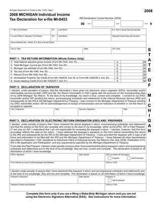 Reset Form

                                                                                                                                                                               2008
Michigan Department of Treasury (Rev. 9-08), Page 1

2008 MICHIGAN Individual Income
                                                                                           IRS Declaration Control Number (DCN)
Tax Declaration for e-file MI-8453
                                                                                             00                                                                                  9
 1. Filer’s First Name                                 M.I.      Last Name                                                           42. Filer’s Social Security Number

 If a Joint Return, Spouse’s First Name                M.I.      Last Name                                                            Spouse’s Social Security Number


 Home Address (No., Street, P.O. Box or Rural Route)



                                                                                                                                                                                S
 City or Town                                                                                    State                                ZIP Code


                                                                                                                                                                                T
PART 1: TAX RETURN INFORMATION (Whole Dollars Only)
                                                                                                                                                                                A
 3.   Total federal adjusted gross income (Form MI-1040, line 10) ......................................................                     3.                            00
                                                                                                                                                                                T
 4.   Total Michigan income tax (Form MI-1040, line 20)......................................................................                4.                            00
 5.   Michigan tax withheld (Form MI-1040, line 32).............................................................................             5.                            00
                                                                                                                                                                                E
 6.   Tax due (Form MI-1040, line 35) ..................................................................................................     6.                            00
 7.   Refund (Form MI-1040, line 38) ...................................................................................................     7.                            00
 8.   Homestead Property Tax Credit (Form MI-1040CR, line 34; or Form MI-1040CR-2, line 30) ......                                           8.                            00
                                                                                                                                                                                O
 9.   Home Heating Credit (Form MI-1040CR-7, line 41) .....................................................................                  9.                            00

                                                                                                                                                                                F
PART 2: DECLARATION OF TAXPAYER
I declare, under penalties of perjury, that the information I have given my electronic return originator (ERO), transmitter and/or
intermediate service provider (ISP) and the Tax Return Information in Part I agree with the amounts on the corresponding lines
                                                                                                                                                                                M
of my 2008 Michigan Tax Return. To the best of my knowledge, my return is true, correct and complete. I consent to my ERO,
transmitter and/or ISP sending this return, accompanying schedules and statements to the Internal Revenue Service (IRS) and
                                                                                                                                                                                I
subsequently by the IRS to the Michigan Department of Treasury. I also consent to the Michigan Department of Treasury sending
my ERO, transmitter and/or ISP an acknowledgement of receipt of transmission and an indication of whether or not the return is
                                                                                                                                                                                C
accepted or rejected.

                                                                                                                                                                                H
 Filer’s Signature                                            Date                         Spouse’s Signature                                      Date


                                                                                                                                                                                I
                                                                                                                                                                                G
PART 3: DECLARATION OF ELECTRONIC RETURN ORIGINATOR (ERO) AND PREPARER
I declare, under penalty of perjury that I have reviewed the above taxpayer’s return, accompanying schedules and statements
                                                                                                                                                                                A
and that the entries on this form are complete and correct to the best of my knowledge, either as the ERO, ISP or Paid Preparer.
                                                                                                                                                                                N
If I am only an ISP, I understand that I am not responsible for reviewing the taxpayer’s return. I declare, however, that this form
accurately reflects the data on the return. I have obtained the taxpayer’s signature on this form before transmitting this return
to the IRS and subsequently by the IRS to the Michigan Department of Treasury. I have provided the taxpayer with a copy of all
forms and information to be filed with the IRS and the Michigan Department of Treasury. I have followed all other requirements
described in Publication 1345, Handbook for Electronic Filers of Individual Income Tax Returns (Tax Year 2008), Publication 3112,
IRS e-file Application and Participation, and any requirements specified by the Michigan Department of Treasury.
If I am also the Paid Preparer, I declare under penalty of perjury that I have examined the above taxpayer’s return and accompanying
schedules and statements and to the best of my knowledge, they are true, correct and complete. This declaration is based on all
information of which I have knowledge.
 ERO’s Signature                                                                           Date Signed                        ERO is (check all that apply):
                                                                                                                                      Preparer                 Self-Employed

 Firm’s Name (or yours if self-employed) and Address                                                                          FEIN or PTIN



I declare under penalty of perjury that I have examined this taxpayer’s return and accompanying schedules and statements and,
to the best of my knowledge, they are true and complete. This declaration is based on all information of which I have knowledge.
 Preparer’s Signature                                                                      Date Signed                        Preparer is:
                                                                                                                                      Self-Employed

 Preparer’s Name and Address                                                                                                  FEIN or PTIN



                     Complete this form only if you are e-filing a State-Only Michigan return and you are not
                     using the Electronic Signature Alternative (ESA). See instructions for more information.
 