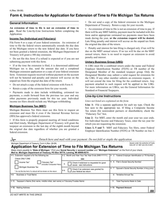 Reset Form
4 (Rev. 09-08)

Form 4, Instructions for Application for Extension of Time to File Michigan Tax Returns
                                                                                                     • Do not send a copy of the federal extension to the Michigan
General Information
                                                                                                     Department of Treasury. Retain a copy for your records.
An extension of time to file is not an extension of time to                                          • An extension of time to file is not an extension of time to pay. If
pay. Read the Line-by-Line Instructions before completing the                                        there will be any MBT liability, payment must be included with this
Application.                                                                                         form and/or appropriate estimated tax payments must have been
                                                                                                     made during the year, or the extension request will be denied.
Income Tax (Individual and Fiduciary)
                                                                                                     Late filing penalty and interest will accrue on the unpaid tax from
File Form 4 or a copy of your federal extension. An extension of
                                                                                                     the original due date of the return.
time to file the federal return automatically extends the due date
                                                                                                     • Penalty and interest for late filing is charged only if tax will be
of the Michigan return to the new federal due date. If you have
                                                                                                     due on the MBT annual return. If no tax will be due on the MBT
not been granted a federal extension, the Michigan Department of
                                                                                                     annual return, there is no need to request an extension to avoid
Treasury will grant a 180-day extension.
                                                                                                     penalty and interest.
• Do not file this form if a refund is expected or if you are not
submitting payment with this form.                                                                   Unitary Business Group (UBG)
• If at the time the extension is filed, it is determined additional                                 A UBG must file a combined return under the name and Federal
Michigan tax is due, send the amount due and a completed                                             Employer Identification Number (FEIN) or TR number of the
Michigan extension application or a copy of your federal extension                                   Designated Member of the standard taxpayer group. Only the
form. Extension requests received without payment on the account                                     Designated Member may submit a valid request for extension for
will not be honored and penalty and interest will accrue on the                                      the UBG. If any other member submits an extension request, it
unpaid tax from the original due date of the return.                                                 will not extend the time for filing for the combined return. Any
                                                                                                     payment attached to such request will be applied to the UBG.
• Do not attach a copy of the federal extension with Form 4.
                                                                                                     For more information on UBGs, see the General Information for
• Retain a copy of the extension form for your records.
                                                                                                     Standard or Financial Taxpayers.
• Payments made to date include withholding, estimated tax
payments, a credit forward from the previous tax year and any                                        Line-by-Line Instructions
other payments previously made for this tax year. Individual
                                                                                                     Lines not listed are explained on the form.
income tax filers should include any Michigan withholding
                                                                                                     Line 1: File a separate application for each tax type. Check the
Michigan Business Tax (MBT)
                                                                                                     box next to the appropriate tax. If filing a Composite Income
Michigan Business Tax filers must use this form to request an                                        Tax return (for nonresident partners or shareholders), check the
extension and must file it even if the Internal Revenue Service                                      “Fiduciary Tax” box.
(IRS) has approved a federal extension.
                                                                                                     Line 2: For MBT, enter the month and year your tax year ends.
• If this form is properly prepared meeting all listed conditions                                    For Individual Income and Fiduciary Taxes, enter the tax year for
and filed timely, Michigan Department of Treasury will grant the                                     which you are requesting the extension.
taxpayer an extension to the last day of the eighth month beyond
                                                                                                     Lines 3, 5 and 7: MBT and Fiduciary Tax filers, enter Federal
the original due date regardless of whether you are granted a
                                                                                                     Employer Identification Number (FEIN) or TR Number on line 3.
federal extension.


#                                         Detach here and mail with your payment. Do not fold or staple the application.
                                                                                                                                                          Issued under the authority of Public
 Michigan Department of Treasury, Form 4 (Rev. 09-08)
                                                                                                                                                          Acts 281 of 1967 and 36 of 2007.
 Application for Extension of Time to File Michigan Tax Returns
 Make check payable to “State of Michigan.” Print your Social Security or account number and “Michigan Extension” on the front of your check.
 Mail to: Michigan Department of Treasury, PO Box 30774, Lansing, MI 48909-8274
41. Extension request is for the following tax                              42. Month and Year Your Tax Year Ends (MM-YYYY)      4 3. Federal Employer Identification or TR Number
      Check oNly oNE
                                                                                                                                 4 5. Filer’s Social Security Number
             Income Tax*                      Fiduciary Tax*                          Check if extension is requested for good
                                                                              4.
                                              (includes Composite Filers)             cause - see instructions.
             Michigan Business Tax
                                                                                                                                 4 7. Spouse’s Social Security Number (If filing jointly)
                                                                                      Check if an extension was granted for
                                                                            46.       your federal tax return.
      * Do not file this form if a refund will be shown on the return.

        Business or Trust Name                                                                                                       9. Tentative Annual Tax
48.


410. Taxpayer’s Name (first name, middle initial, last name) or Fiduciary/Trustee Name                                             11. Total Payments Made to Date


                                                                                                                                 413. Payment Amount
412. Mailing Address
                                                                                                                                                                                      .00
Do Not Write iN this space
 