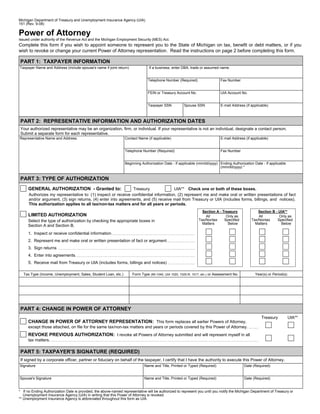 Reset Form
Michigan Department of Treasury and Unemployment Insurance Agency (UIA)
151 (Rev. 9-08)

Power of Attorney
Issued under authority of the Revenue Act and the Michigan Employment Security (MES) Act.
Complete this form if you wish to appoint someone to represent you to the State of Michigan on tax, benefit or debt matters, or if you
wish to revoke or change your current Power of Attorney representation. Read the instructions on page 2 before completing this form.

PART 1: TAXPAYER INFORMATION
Taxpayer Name and Address (include spouse's name if joint return)               If a business, enter DBA, trade or assumed name.


                                                                               Telephone Number (Required)                  Fax Number


                                                                               FEIN or Treasury Account No.                 UIA Account No.


                                                                               Taxpayer SSN          Spouse SSN             E-mail Address (if applicable)



PART 2: REPRESENTATIVE INFORMATION AND AUTHORIZATION DATES
Your authorized representative may be an organization, firm, or individual. If your representative is not an individual, designate a contact person.
Submit a separate form for each representative.
Representative Name and Address                                  Contact Name (if applicable)                               E-mail Address (if applicable)


                                                                 Telephone Number (Required)                                Fax Number


                                                                 Beginning Authorization Date - If applicable (mm/dd/yyyy) Ending Authorization Date - If applicable
                                                                                                                           (mm/dd/yyyy) *


PART 3: TYPE OF AUTHORIZATION
     GENERAL AUTHORIZATION - Granted to:                       Treasury               UIA** Check one or both of these boxes.
      Authorizes my representative to: (1) inspect or receive confidential information, (2) represent me and make oral or written presentations of fact
      and/or argument, (3) sign returns, (4) enter into agreements, and (5) receive mail from Treasury or UIA (includes forms, billings, and notices).
      This authorization applies to all tax/non-tax matters and for all years or periods.
                                                                                                                Section A - Treasury               Section B - UIA**
     LIMITED AUTHORIZATION                                                                                        All         Only as              All         Only as
                                                                                                              Tax/Nontax     Specified         Tax/Nontax     Specified
     Select the type of authorization by checking the appropriate boxes in
                                                                                                                Matters        Below             Matters        Below
     Section A and Section B.
     1. Inspect or receive confidential information
     2. Represent me and make oral or written presentation of fact or argument
     3. Sign returns
     4. Enter into agreements
     5. Receive mail from Treasury or UIA (includes forms, billings and notices)

  Tax Type (Income, Unemployment, Sales, Student Loan, etc.)         Form Type (MI-1040, UIA 1020, 1020-R, 1017, etc.) or Assessment No.         Year(s) or Period(s)




PART 4: CHANGE IN POWER OF ATTORNEY
                                                                                                                                                     Treasury           UIA**
     CHANGE IN POWER OF ATTORNEY REPRESENTATION: This form replaces all earlier Powers of Attorney,
     except those attached, on file for the same tax/non-tax matters and years or periods covered by this Power of Attorney.
     REVOKE PREVIOUS AUTHORIZATION: I revoke all Powers of Attorney submitted and will represent myself in all
     tax matters.

PART 5: TAXPAYER'S SIGNATURE (REQUIRED)
If signed by a corporate officer, partner or fiduciary on behalf of the taxpayer, I certify that I have the authority to execute this Power of Attorney.
Signature                                                                    Name and Title, Printed or Typed (Required)                   Date (Required)


Spouse's Signature                                                           Name and Title, Printed or Typed (Required)                   Date (Required)


* If no Ending Authorization Date is provided, the above-named representative will be authorized to represent you until you notify the Michigan Department of Treasury or
   Unemployment Insurance Agency (UIA) in writing that this Power of Attorney is revoked.
** Unemployment Insurance Agency is abbreviated throughout this form as UIA.
 