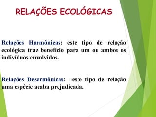 RELAÇÕES ECOLÓGICAS
Relações Harmônicas: este tipo de relação
ecológica traz benefício para um ou ambos os
indivíduos envo...