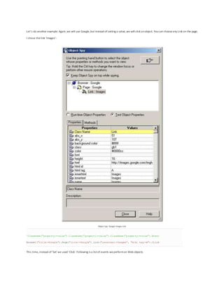 Let’s do another example. Again,we will use Google,but instead ofsetting a value,we will click anobject. Youcan chooseany Link on the page;
I chose thelink ‘Images’:
Object Spy: Google Images Link
'ClassName("property:=value").ClassName("propert1:=value").ClassName("property:=value").Event
Browser("title:=Google").Page("title:=Google").Link("innertext:=Images", "html tag:=A").Click
This time,instead of‘Set’we used ‘Click’.Following is a listof events weperformon Web objects:
 