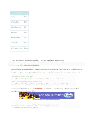 O B JE CT E VE NT
Image Click
WebButton Click
WebCheckBox Set
WebEdit Set
WebElement Click
WebList Select
WebRadioGroup Select
QTP – Descriptive Programming (DP) Concepts 2 (Regular Expressions)
by Anshoo Arora on August 10, 2009 | QTP/DP, QTP/UFT | 74 COMMENTS
A wildcard charactercan beusedto substitutefor any othercharacter or characters in a string.1 This means, wecan use a wildcard tomakeour
descriptions moregeneric.For example, iftheproperty ‘filename’ ofanImageis ‘getAllAttributes.JPG’, wecan usea wildcardseveral ways:
' Only using the first 2 words: getAll
Browser( "title:=MyTitle" ).Page( "title:=MyTitle" ).Image( "file name:=getAll.*" ).Click
' Using 1 word (Attributes) with the extension (JPG)
Browser( "title:=MyTitle" ).Page( "title:=MyTitle" ).Image( "file name:=.*Attributes.*JPG" ).Click
Let’s putthis technique intopractice.Let’s use Mercury Tours for this test.Let’s tryto identify thebanner image (banner2.gif) having the
following text embed: ‘onecoolsummer ARUBA’.
This image is the property of http://newtours.demoaut.com (HP/Mercury)
Browser("title:=Welcome: Mercury Tours").Page("title:=Welcome: Mercury Tours")_
.Image("file name:=banner2.gif").Highlight
 