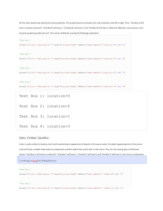 All the edits abovehave exactlythesameproperties. This propertyworks vertically, from top tobottom, and left to right. Thus, ‘TextBox 1‘will
have a location valueof0, ‘Text Box3‘ willhave 1, ‘Text Box2‘ willhave2, and ‘TextBox 4‘will have3. Notethat VBScript is zero based, sothe
location propertywould startat0. This canbe verified by running thefollowing statements:
'Text Box 1
Browser("title:=.*Descriptive.*").Page("micclass:=Page").WebEdit("name:=dpTest","location:=0").Set "1"
'Text Box 3
Browser("title:=.*Descriptive.*").Page("micclass:=Page").WebEdit("name:=dpTest","location:=1").Set "2"
'Text Box 2
Browser("title:=.*Descriptive.*").Page("micclass:=Page").WebEdit("name:=dpTest","location:=2").Set "3"
'Text Box 4
Browser("title:=.*Descriptive.*").Page("micclass:=Page").WebEdit("name:=dpTest","location:=3").Set "4"
Text Box 1: location=0
Text Box 2: location=2
Text Box 3: location=1
Text Box 4: location=3
Index Ordinal Identifier
Index is quitesimilar to location, but itworks pertaining toappearance ofobjects inthesource code1. An object appearing priorin the source
code willhave a smallerIndex valueas comparedto another object that comes later in thesource. Thus,for thesame group ofeditboxes
above: ‘TextBox 1′ will haveanindexof0, ‘Text Box2′ willhave 1,‘Text Box3′ will have 2 and‘TextBox 4′ will have3. Let’s testour statements:
1 Credits go to Harishfor finding this error.
'Text Box 1
Browser("title:=.*Descriptive.*").Page("micclass:=Page").WebEdit("name:=dpTest", "index:=0").Set "1"
'Text Box 2
Browser("title:=.*Descriptive.*").Page("micclass:=Page").WebEdit("name:=dpTest", "index:=1").Set "2"
 