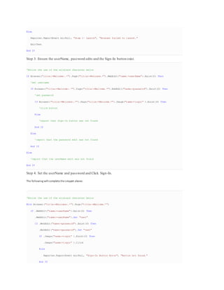 Else
Reporter.ReportEvent micFail, "Step 1- Launch", "Browser failed to launch."
ExitTest
End If
Step 3: Ensure the userName, password edits and the Sign-In button exist.
'Notice the use of the wildcard character below
If Browser("title:=Welcome:.*").Page("title:=Welcome.*").WebEdit("name:=userName").Exist(0) Then
'set username
If Browser("title:=Welcome:.*").Page("title:=Welcome.*").WebEdit("name:=password").Exist(0) Then
'set password
If Browser("title:=Welcome:.*").Page("title:=Welcome.*").Image("name:=login" ).Exist(0) Then
'click button
Else
'report that Sign-In button was not found
End If
Else
'report that the password edit was not found
End If
Else
'report that the userName edit was not found
End If
Step 4: Set the userName and password and Click Sign-In.
The following willcompletethesnippet above:
'Notice the use of the wildcard character below
With Browser("title:=Welcome:.*").Page("title:=Welcome.*")
If .WebEdit("name:=userName").Exist(0) Then
.WebEdit("name:=userName").Set "test"
If .WebEdit("name:=password").Exist(0) Then
.WebEdit("name:=password").Set "test"
If .Image("name:=login" ).Exist(0) Then
.Image("name:=login" ).Click
Else
Reporter.ReportEvent micFail, "Sign-In Button Error", "Button not found."
End If
 