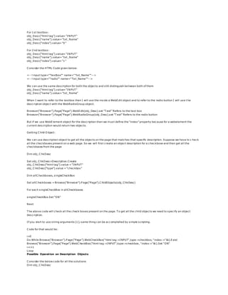 For 1st textbox:
obj_Desc(“html tag”).value= “INPUT”
obj_Desc(“name”).value= “txt_Name”
obj_Desc(“index”).value= “0”
For 2nd textbox:
obj_Desc(“html tag”).value= “INPUT”
obj_Desc(“name”).value= “txt_Name”
obj_Desc(“index”).value= “1”
C onsider the HTML Code given below:
<--! input type="”textbox”" name="”txt_Name”"-->
<--! input type="”radio”" name="”txt_Name”"-->
We can use the same description for both the objects and still distinguish be tween both of them
obj_Desc(“html tag”).value= “INPUT”
obj_Desc(“name”).value= “txt_Name”
When I want to refer to the textbox then I will use the inside a WebEdit object and to refer to the radio button I will use t he
description object with the WebRadioGroup object.
Browser(“Browser”).Page(“Page”).WebEdit(obj_Desc).set “T est” ‘Refers to the text box
Browser(“Browser”).Page(“Page”).WebRadioGroup(obj_Desc).set “T est” ‘Refers to the radio button
But if we use WebElement object for the description then we must define the “index” property because for a webelement the
current description would return two objects.
Getting C hild O bject:
We can use description object to get all the objects on the page that matches that specific description. Suppose we have to c heck
all the checkboxes present on a web page. So we will first create an object description for a checkboxe and then get all the
checkboxes from the page
Dim obj_C hkDesc
Set obj_C hkDesc=Description.Create
obj_C hkDesc(“html tag”).value = “INPUT”
obj_C hkDesc(“type”).value = “checkbox”
Dim allC heckboxes, singleCheckBox
Set allC heckboxes = Browse(“Browser”).P age(“Page”).C hildObjects(obj_ChkDesc)
For each singleCheckBox in allCheckboxes
singleCheckBox.Set “ON”
Next
T he above code will check all the check boxes present on the page. T o get all the child objects we need to specify an object
description.
If you wish to use string arguments [1], same thing can be accomplished by simple scripting.
C ode for that would be:
i=0
Do While Browse(“Browser”).P age(“Page”).WebCheckBox("html tag:=INPUT",type:=checkbox, "index:="&i).Exist
Browse(“Browser”).Page(“Page”).WebC heckBox("html tag:=INPUT",type:=checkbox, "index:="&i).Set "ON"
i=i+1
Loop
Possible Operation on Description Objects
C onsider the below code for all the solutions
Dim obj_C hkDesc
 