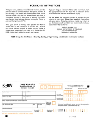FORM K-40V INSTRUCTIONS

       Print your name, address, Social Security number, and the                                  If you are filing an extension of time to file your return, mark
       first four letters of your last name in the spaces provided. If                            the appropriate box with quot;Xquot;. Note that an extension of time
       you are filing a joint return, print your spouse's name, Social                            is an extension to file, NOT an extension to pay.
       Security number, and first four letters of their last name in
       the spaces provided. If your name or address information                                   Do not attach the payment voucher or payment to your
       has changed since last year, be sure to mark the quot;Name or                                  return or to each other. Place them loosely in the envelope
       Address Changequot; box with quot;Xquot;.                                                              with your return. If you have already mailed your return, or
                                                                                                  you filed electronically and didn't pay electronically, mail your
       Make your check or money order payable to quot;Kansas                                          payment and the voucher to:
       Income Taxquot; for the full amount of your tax due. Be sure
                                                                                                                    KANSAS INCOME TAX

       your Social Security number is printed on your check or                                                KANSAS DEPARTMENT OF REVENUE

       money order. If payment is not made on or before April 15,                                                  915 SW HARRISON ST

       2009, the tax due is subject to penalty and interest.                                                       TOPEKA KS 66699-1000



                    NOTE: If any due date falls on a Saturday, Sunday, or legal holiday, substitute the next regular workday.




K-40V                                    2008 KANSAS                               FOR OFFICE USE ONLY
                                                                                                                                      Please use UPPER CASE letters
                                         INDIVIDUAL INCOME TAX                                                                          to print the first four letters of
(Rev. 7/08)                                PAYMENT VOUCHER                                                                       Your last name               Spouse's last name


                                                         Last Name
                                               Initial
Your First Name



                                                                                                                                            --
                                                                                                              Your Social
                                                                                                              Security number
                                               Initial   Last Name
Spouse's First Name



                                                                                                                                            --
                                                                                                              Spouse's Social

                                                                                                              Security number

Mailing Address (Number and Street, including Rural Route)

                                                                                             Name or
                                                                                             Address
                                                                                                                 Write your Social Security number on check or money order
                                                                                             Change
City, Town, or Post Office                                           State   Zip Code
                                                                                                                 and make payable to Kansas Income Tax.

Daytime Phone Number


                                                                                                                                                                      .
                                                                                                                                                       ,
                                                                                                                                        ,
                                                                                                                PAYMENT
                                                                                                                                 $
                                                                        Amended                Extension
                                                                                                                AMOUNT
                                                                        Payment                Payment
DO NOT SUBMIT PHOTOCOPIES OF THIS FORM
                                                                                                                                         112008

 