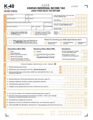 2008
K-40                                                                                                                                                                             114508

                                                                          KANSAS INDIVIDUAL INCOME TAX
 (Rev. 7/08)

                                                                                   and/or FOOD SALES TAX REFUND

DO NOT STAPLE
                     Your First Name                                 Initial Last Name
                                                                                                                                          Enter the first four letters of your last name.
                                                                                                                                          Use ALL CAPITAL letters.




                                                                                                                                                                       --
                     Spouse's First Name                             Initial   Last Name
                                                                                                                                          Your Social
                                                                                                                                          Security number
                     Mailing Address (Number and Street, including Rural Route)                                    School District No.
                                                                                                                                          Enter the first four letters of your spouse's
                                                                                                                                          last name. Use ALL CAPITAL letters.




                                                                                                                                                                       --
                                                                                                Zip Code          County Abbreviation
                     City, Town, or Post Office                                      State
                                                                                                                                          Spouse's Social
                                                                                                                                          Security number




                                                                                                                                                                       -­
                                                                                                                                          Daytime
                                                                                             If taxpayer (or spouse if filing
                               If your name or address has
Filing Information




                                                                                                                                          telephone
                                                                                             joint) died during this tax year,
                               changed since last year, mark
                                                                                                                                          number
                                                                                             mark an quot;Xquot; in this box
                               an quot;Xquot; in this box



                                                                                                                   Reason for amending your 2008 original Kansas return:
                                     Mark this box if you are filing this as
                                     an AMENDED 2008 Kansas return.                                                        Amended affects                     Amended Federal                  Adjustment by
                                       NOTE: This form cannot be used for tax years prior to 2008.                         Kansas only                         tax return                       the IRS



                       Filing Status (Mark ONE)                                            Residency Status (Mark ONE)                                      Exemptions
                                                                                                                                                            Number of exemptions claimed
                              Single                                                            Resident
                                                                                                                                                            on your 2008 federal return . . . . . .
                              Married filing joint
                                                                                                Nonresident or Part-year resident
                              (Even if only one had income)                                                                                                  If filing status is head of
                                                                                                from ___/___/___ to ___/___/___                              household, add one exemption . . . . . . .
                              Married filing separate
                                                                                                (Complete Schedule S, Part B)
                               Head of household (Do not mark                                                                                               Total Kansas exemptions . . . . . . .
                               this box if you are filing a joint return)


                                                                                                                                           -
                                                         If amount is negative, shade the minus (-) in box. Example:

                                                                                                                                                        -               ,                   ,             .00
Income




                      1. Federal adjusted gross income . . . . . . . . . . . . . . . . . . . . . . . . . . . . . . . . . . . . . . . . . . . .

                                                                                                                                                        -               ,                   ,             .00
                      2. Modifications (from Schedule S, line A19). Enclose Schedule S. . . . . . . . . . . . . . . . . .

                                                                                                                                                                        ,                   ,             .00
                                                                                                                                                        -
                      3. Kansas adjusted gross income (line 2 added to or subtracted from line 1; see
                         instructions, page 15) . . . . . . . . . . . . . . . . . . . . . . . . . . . . . . . . . . . . . . . . . . . . . . . . . . .



                                                                                                                                                                        ,                   ,             .00
                      4. Standard deduction OR itemized deductions (see instructions, page 15) . . . . . . . . . . . . . . . . . . . .
Deductions




                                                                                                                                                                                            ,             .00
                      5. Exemption allowance ($2,250 x number of exemptions claimed). . . . . . . . . . . . . . . . . . . . . . . . . . . . . . . . . .

                                                                                                                                                                        ,                   ,             .00
                      6. Total deductions (add lines 4 and 5) . . . . . . . . . . . . . . . . . . . . . . . . . . . . . . . . . . . . . . . . . . . . . . . .

                                                                                                                                                                        ,                   ,             .00
                      7. Taxable income (subtract line 6 from line 3; if less than zero, enter 0) . . . . . . . . . . . . . . . . . .




                                                                                                                                                                         ,                  ,             .00
                      8. Tax (from Tax Tables or Tax Computation Schedules beginning on page 25) . . . . . . . . . . . . . . . . . . . .
Tax Computation




                      9. Nonresident allocation percentage (from Schedule S, line B23). If 100%, enter 100.0000.
                                                                                                                                                                                            .
                         Enclose your completed Schedule S with this form. . . . . . . . . . . . . . . . . . . . . . . . . . . . . . . . . . . . . . . . . .

                                                                                                                                                                         ,                  ,             .00
                     10. Nonresident tax (multiply line 8 by line 9) . . . . . . . . . . . . . . . . . . . . . . . . . . . . . . . . . . . . . . . . . . . .

                                                                                                                                                                         ,                  ,             .00
                     11. Kansas tax on lump sum distributions (residents only - see instructions, page 16) . . . . . . . . . . . .

                                                                                                                                                                         ,                  ,             .00
                     12. TOTAL INCOME TAX (Residents: add lines 8 & 11; Nonresidents: enter amount from line 10). . .




                                                  PLEASE COMPLETE REVERSE SIDE
 