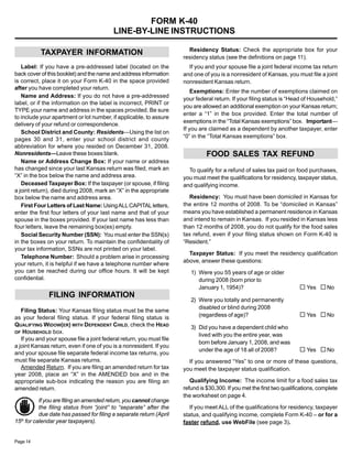 FORM K-40

                                           LINE-BY-LINE INSTRUCTIONS


                                                                         Residency Status: Check the appropriate box for your
           TAXPAYER INFORMATION
                                                                       residency status (see the definitions on page 11).
   Label: If you have a pre-addressed label (located on the              If you and your spouse file a joint federal income tax return
back cover of this booklet) and the name and address information       and one of you is a nonresident of Kansas, you must file a joint
is correct, place it on your Form K-40 in the space provided           nonresident Kansas return.
after you have completed your return.
                                                                           Exemptions: Enter the number of exemptions claimed on
   Name and Address: If you do not have a pre-addressed
                                                                       your federal return. If your filing status is “Head of Household,”
label, or if the information on the label is incorrect, PRINT or
                                                                       you are allowed an additional exemption on your Kansas return;
TYPE your name and address in the spaces provided. Be sure
                                                                       enter a “1” in the box provided. Enter the total number of
to include your apartment or lot number, if applicable, to assure
                                                                       exemptions in the “Total Kansas exemptions” box. Important—
delivery of your refund or correspondence.
                                                                       If you are claimed as a dependent by another taxpayer, enter
   School District and County: Residents—Using the list on
                                                                       “0” in the “Total Kansas exemptions” box.
pages 30 and 31, enter your school district and county
abbreviation for where you resided on December 31, 2008.
                                                                                 FOOD SALES TAX REFUND
Nonresidents—Leave these boxes blank.
   Name or Address Change Box: If your name or address
has changed since your last Kansas return was filed, mark an             To qualify for a refund of sales tax paid on food purchases,
“X” in the box below the name and address area.                        you must meet the qualifications for residency, taxpayer status,
   Deceased Taxpayer Box: If the taxpayer (or spouse, if filing        and qualifying income.
a joint return), died during 2008, mark an “X” in the appropriate
                                                                         Residency: You must have been domiciled in Kansas for
box below the name and address area.
                                                                       the entire 12 months of 2008. To be “domiciled in Kansas”
   First Four Letters of Last Name: Using ALL CAPITAL letters,
                                                                       means you have established a permanent residence in Kansas
enter the first four letters of your last name and that of your
                                                                       and intend to remain in Kansas. If you resided in Kansas less
spouse in the boxes provided. If your last name has less than
four letters, leave the remaining box(es) empty.                       than 12 months of 2008, you do not qualify for the food sales
                                                                       tax refund, even if your filing status shown on Form K-40 is
   Social Security Number (SSN): You must enter the SSN(s)
in the boxes on your return. To maintain the confidentiality of        “Resident.”
your tax information, SSNs are not printed on your label.
                                                                         Taxpayer Status: If you meet the residency qualification
   Telephone Number: Should a problem arise in processing
                                                                       above, answer these questions:
your return, it is helpful if we have a telephone number where
you can be reached during our office hours. It will be kept               1) Were you 55 years of age or older
confidential.                                                                during 2008 (born prior to
                                                                                                                          … Yes … No
                                                                             January 1, 1954)?
               FILING INFORMATION
                                                                          2) Were you totally and permanently
                                                                             disabled or blind during 2008
   Filing Status: Your Kansas filing status must be the same
                                                                                                                          … Yes … No
                                                                             (regardless of age)?
as your federal filing status. If your federal filing status is
QUALIFYING WIDOW(ER) WITH DEPENDENT CHILD, check the HEAD                 3) Did you have a dependent child who
OF HOUSEHOLD box.
                                                                             lived with you the entire year, was
   If you and your spouse file a joint federal return, you must file
                                                                             born before January 1, 2008, and was
a joint Kansas return, even if one of you is a nonresident. If you
                                                                                                                          … Yes … No
                                                                             under the age of 18 all of 2008?
and your spouse file separate federal income tax returns, you
must file separate Kansas returns.                                       If you answered “Yes” to one or more of these questions,
   Amended Return. If you are filing an amended return for tax         you meet the taxpayer status qualification.
year 2008, place an “X” in the AMENDED box and in the
                                                                          Qualifying Income: The income limit for a food sales tax
appropriate sub-box indicating the reason you are filing an
                                                                       refund is $30,300. If you met the first two qualifications, complete
amended return.
                                                                       the worksheet on page 4.
           If you are filing an amended return, you cannot change
                                                                          If you meet ALL of the qualifications for residency, taxpayer
           the filing status from “joint” to “separate” after the
           due date has passed for filing a separate return (April     status, and qualifying income, complete Form K-40 – or for a
15th for calendar year taxpayers).                                     faster refund, use WebFile (see page 3).


Page 14
 