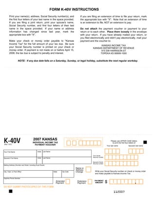 FORM K-40V INSTRUCTIONS

       Print your name(s), address, Social Security number(s), and                                If you are filing an extension of time to file your return, mark
       the first four letters of your last name in the space provided.                            the appropriate box with quot;Xquot;. Note that an extension of time
       If you are filing a joint return, print your spouse's name,                                is an extension to file, NOT an extension to pay.
       Social Security number, and first four letters of their last
       name in the space provided. If your name or address                                        Do not attach the payment voucher or payment to your
       information has changed since last year, mark the                                          return or to each other. Place them loosely in the envelope
       appropriate box with quot;Xquot;.                                                                  with your return. If you have already mailed your return, or
                                                                                                  you filed electronically and didn't pay electronically, mail your
       Make your check or money order payable to quot;Kansas                                          payment and the voucher to:
       Income Taxquot; for the full amount of your tax due. Be sure
                                                                                                                    KANSAS INCOME TAX

       your Social Security number is printed on your check or                                                KANSAS DEPARTMENT OF REVENUE

       money order. If payment is not made on or before April 15,                                                  915 SW HARRISON ST

       2008, the tax due is subject to penalty and interest.                                                       TOPEKA KS 66699-1000



                    NOTE: If any due date falls on a Saturday, Sunday, or legal holiday, substitute the next regular workday.




K-40V                                    2007 KANSAS                               FOR OFFICE USE ONLY
                                                                                                                                     Please use UPPER CASE letters
                                         INDIVIDUAL INCOME TAX                                                                         to print the first four letters of
(Rev. 7/07)                                PAYMENT VOUCHER                                                                      Your last name               Spouse's last name


                                                         Last Name
                                               Initial
Your First Name



                                                                                                                                           --
                                                                                                              Your Social
                                                                                                              Security number
                                               Initial   Last Name
Spouse's First Name



                                                                                                                                           --
                                                                                                              Spouse's Social
                                                                                                              Security number
Mailing Address (Number and Street, including Rural Route)

                                                                                             Name or
                                                                                             Address
                                                                                                                 Write your Social Security number on check or money order
                                                                                             Change
City, Town, or Post Office                                           State   Zip Code
                                                                                                                 and make payable to Kansas Income Tax.

Daytime Phone Number


                                                                                                                                                                     .
                                                                                                                                                      ,
                                                                                                                                       ,
                                                                                                                PAYMENT
                                                                                                                                $
                                                                        Amended                Extension
                                                                                                                AMOUNT
                                                                        Payment                Payment
DO NOT SUBMIT PHOTOCOPIES OF THIS FORM
                                                                                                                                        112007

 