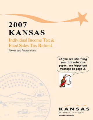 2007
KANSAS

Individual Income Tax &

Food Sales Tax Refund

Forms and Instructions


                           If you are still filing
                            your tax return on
                           paper, see important
                            message on page 3.




                           www.ksrevenue.org
                                                 Page 1
 