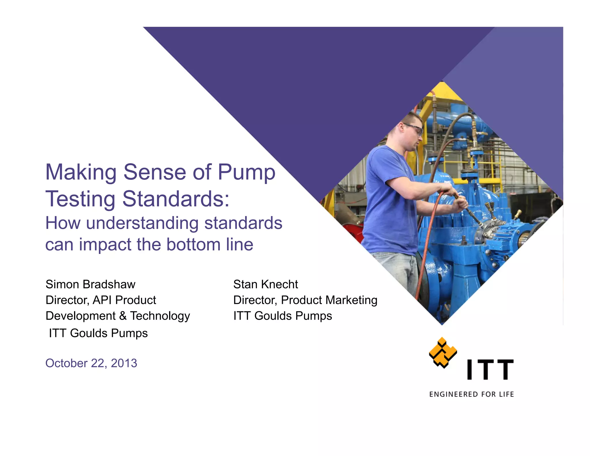 Making Sense of Pump
Testing Standards:
How understanding standards
can impact the bottom line
October 22, 2013
Simon Bradshaw Stan Knecht
Director, API Product Director, Product Marketing
Development & Technology ITT Goulds Pumps
ITT Goulds Pumps
 