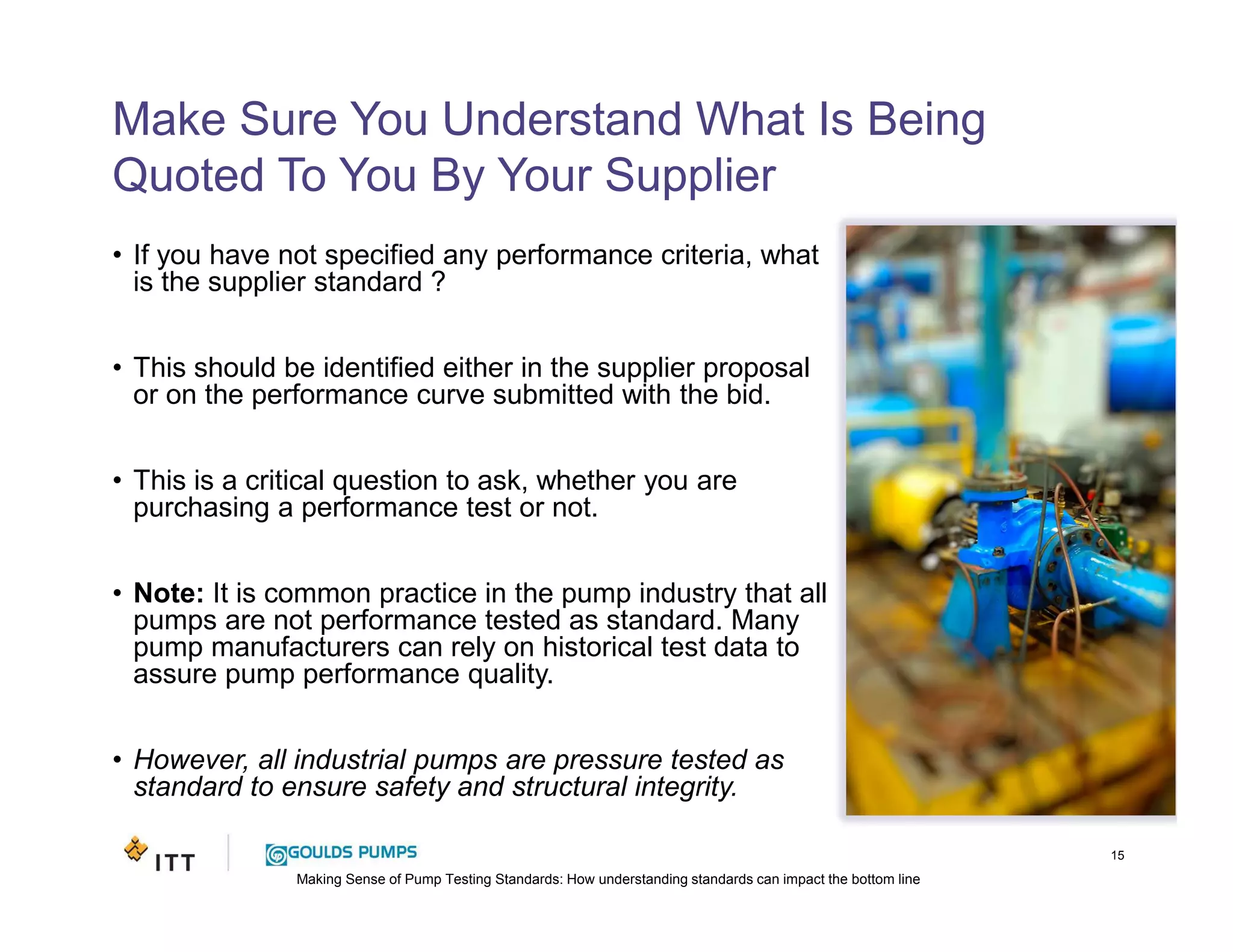 Making Sense of Pump Testing Standards: How understanding standards can impact the bottom line
Make Sure You Understand What Is Being
Quoted To You By Your Supplier
• If you have not specified any performance criteria, what
is the supplier standard ?
• This should be identified either in the supplier proposal
or on the performance curve submitted with the bid.
• This is a critical question to ask, whether you are
purchasing a performance test or not.
• Note: It is common practice in the pump industry that all
pumps are not performance tested as standard. Many
pump manufacturers can rely on historical test data to
assure pump performance quality.
• However, all industrial pumps are pressure tested as
standard to ensure safety and structural integrity.
15
 