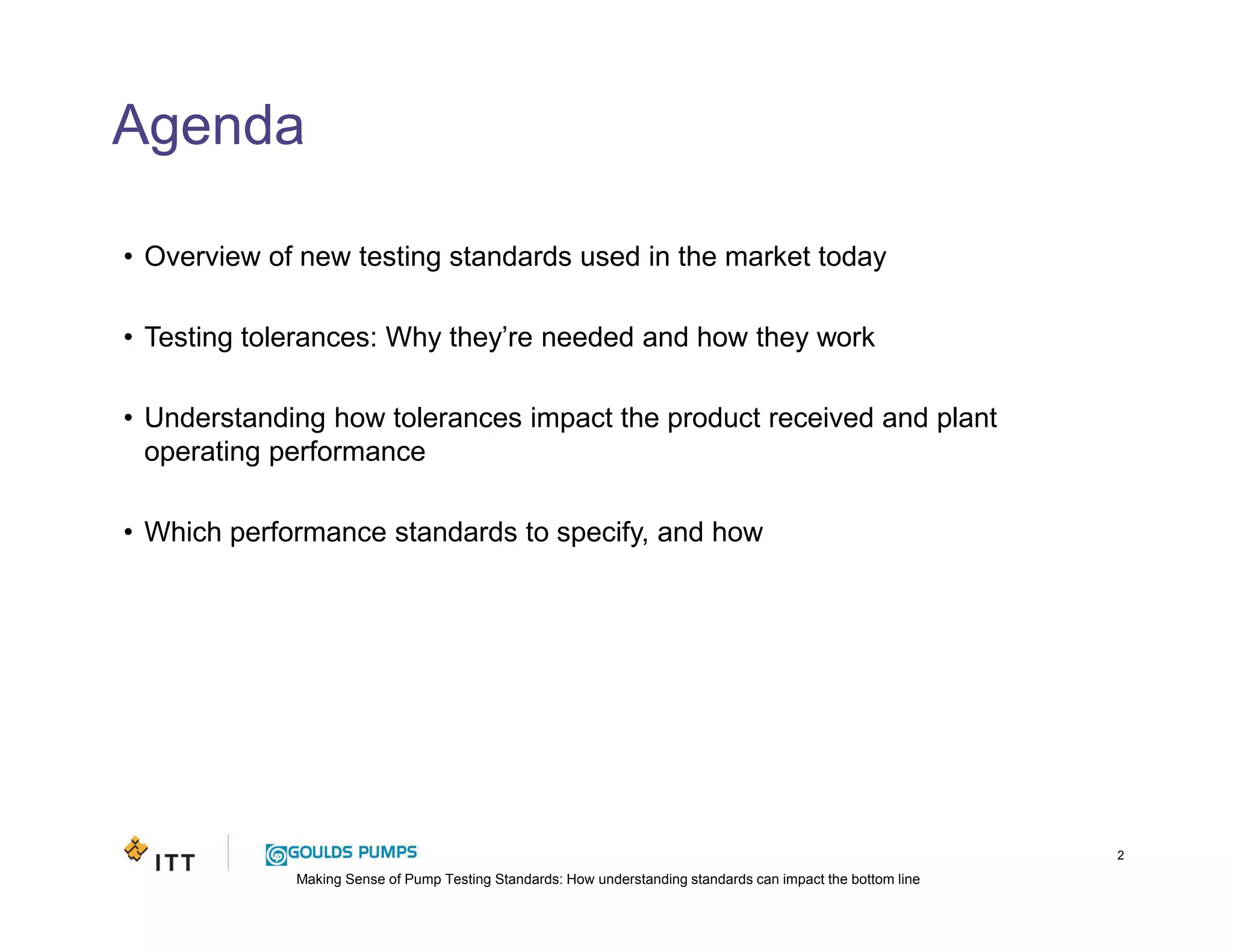 Making Sense of Pump Testing Standards: How understanding standards can impact the bottom line
Agenda
• Overview of new testing standards used in the market today
• Testing tolerances: Why they’re needed and how they work
• Understanding how tolerances impact the product received and plant
operating performance
• Which performance standards to specify, and how
2
 