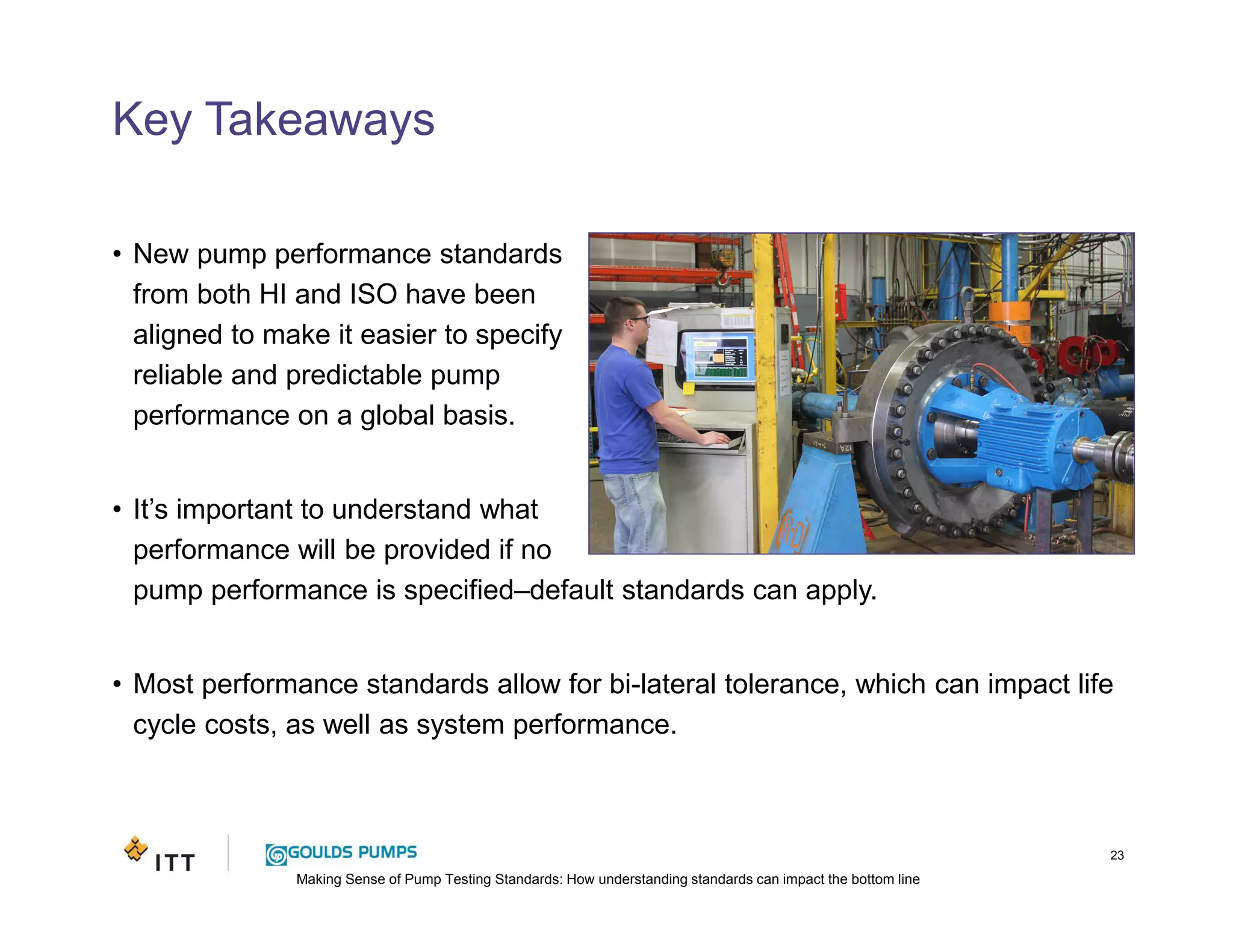 Making Sense of Pump Testing Standards: How understanding standards can impact the bottom line
Key Takeaways
• New pump performance standards
from both HI and ISO have been
aligned to make it easier to specify
reliable and predictable pump
performance on a global basis.
• It’s important to understand what
performance will be provided if no
pump performance is specified–default standards can apply.
• Most performance standards allow for bi-lateral tolerance, which can impact life
cycle costs, as well as system performance.
23
 