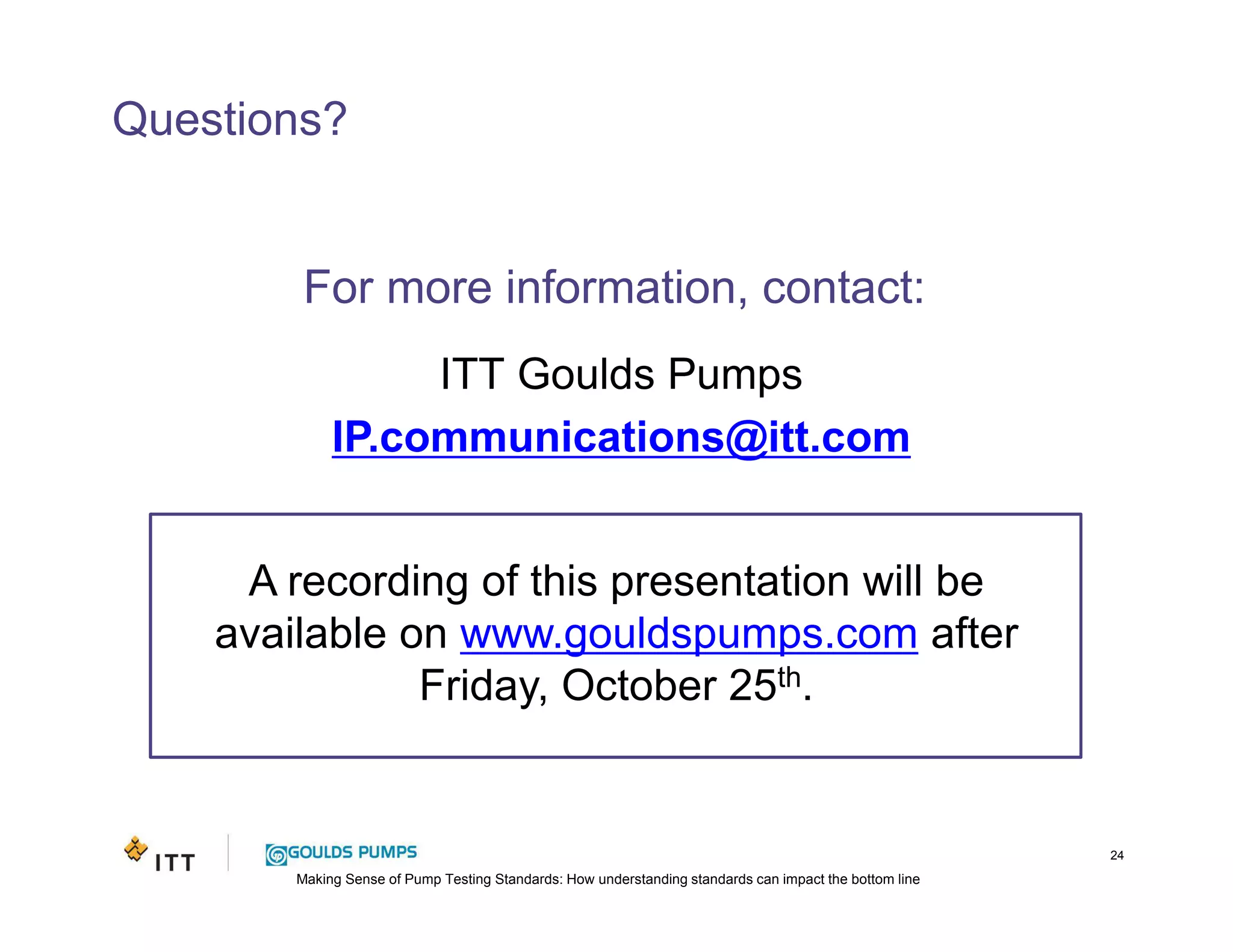 Making Sense of Pump Testing Standards: How understanding standards can impact the bottom line
A recording of this presentation will be
available on www.gouldspumps.com after
Friday, October 25th.
Questions?
24
For more information, contact:
ITT Goulds Pumps
IP.communications@itt.com
 