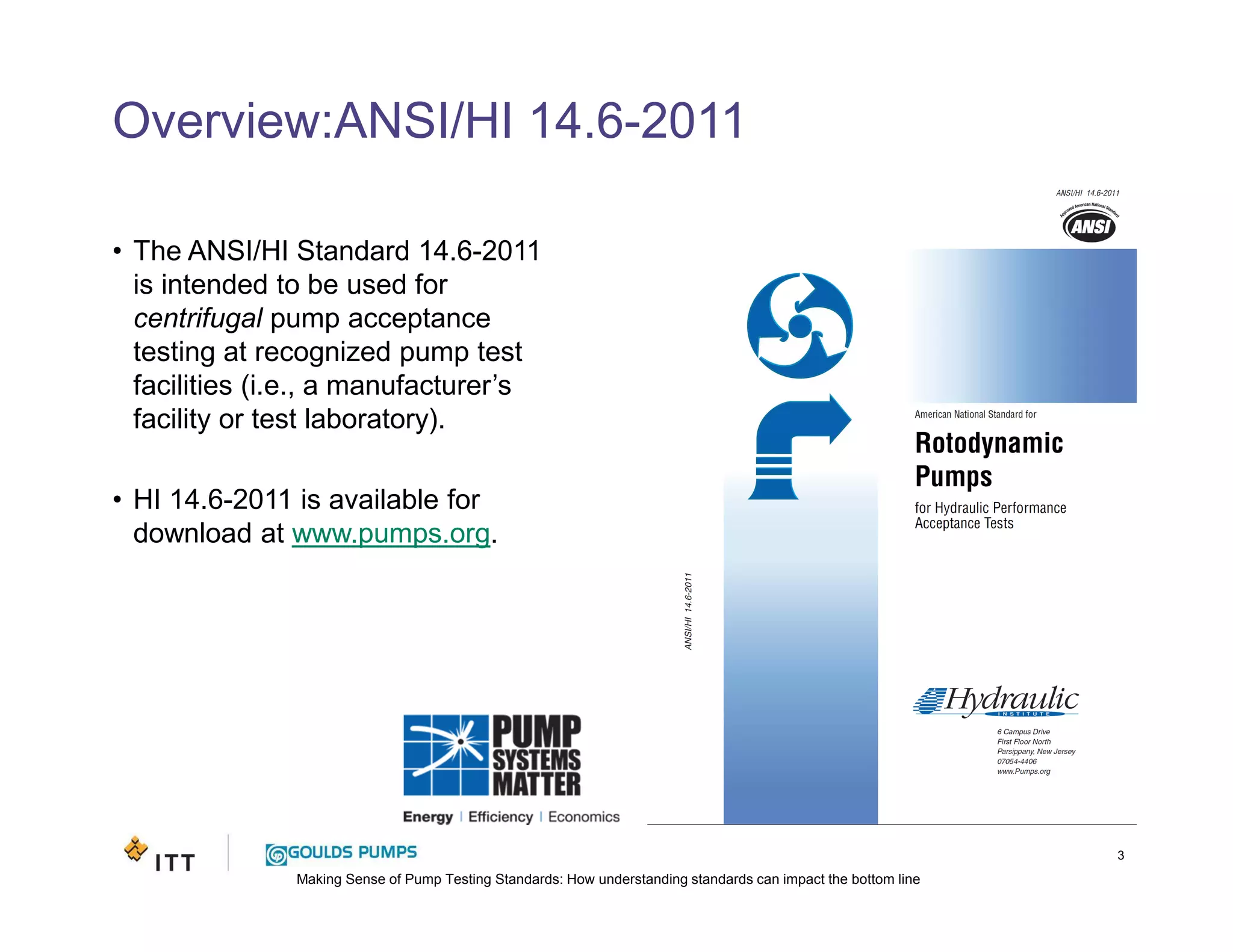 Making Sense of Pump Testing Standards: How understanding standards can impact the bottom line
Overview:ANSI/HI 14.6-2011
• The ANSI/HI Standard 14.6-2011
is intended to be used for
centrifugal pump acceptance
testing at recognized pump test
facilities (i.e., a manufacturer’s
facility or test laboratory).
• HI 14.6-2011 is available for
download at www.pumps.org.
3
 