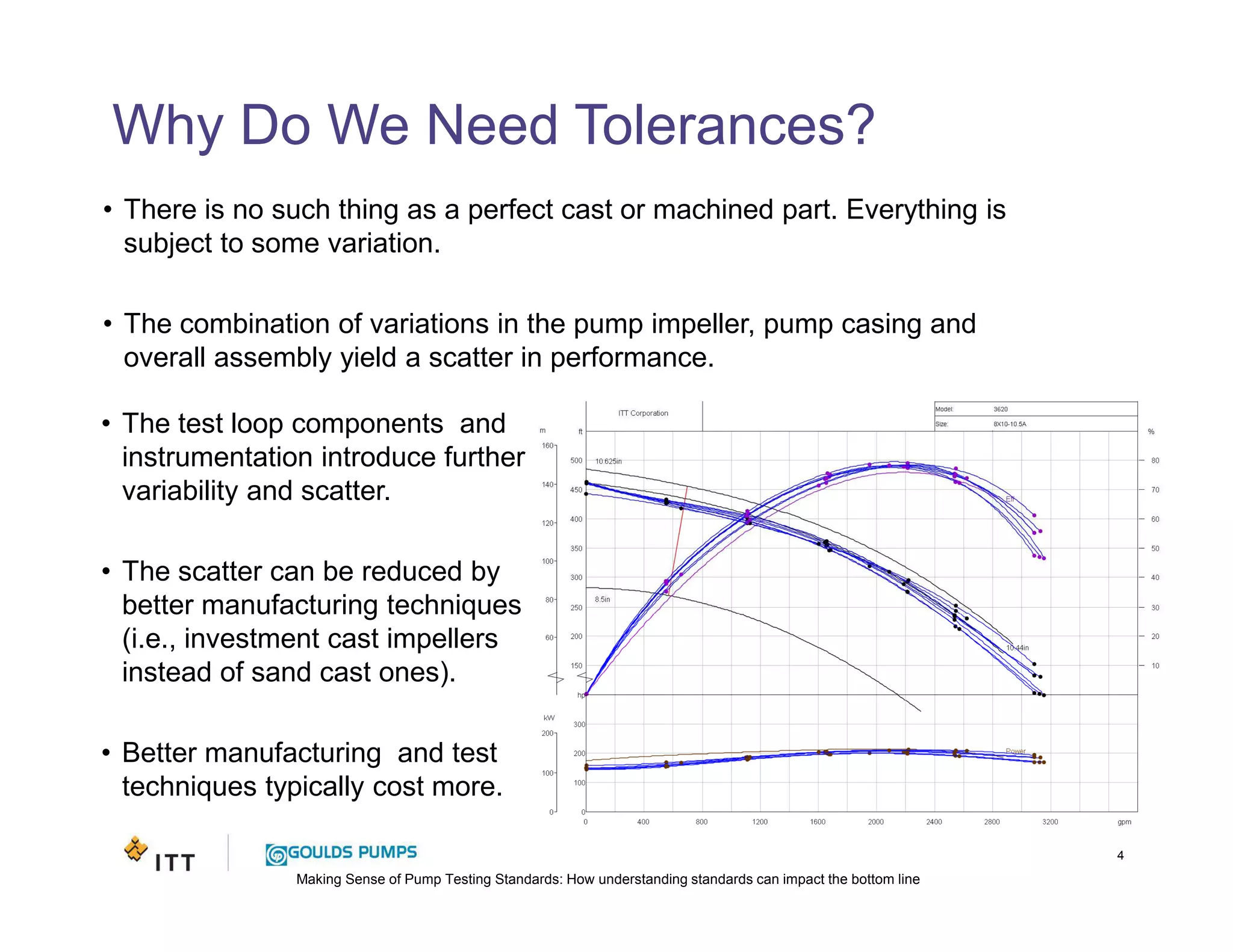 Making Sense of Pump Testing Standards: How understanding standards can impact the bottom line
Why Do We Need Tolerances?
4
• There is no such thing as a perfect cast or machined part. Everything is
subject to some variation.
• The combination of variations in the pump impeller, pump casing and
overall assembly yield a scatter in performance.
• The test loop components and
instrumentation introduce further
variability and scatter.
• The scatter can be reduced by
better manufacturing techniques
(i.e., investment cast impellers
instead of sand cast ones).
• Better manufacturing and test
techniques typically cost more.
 