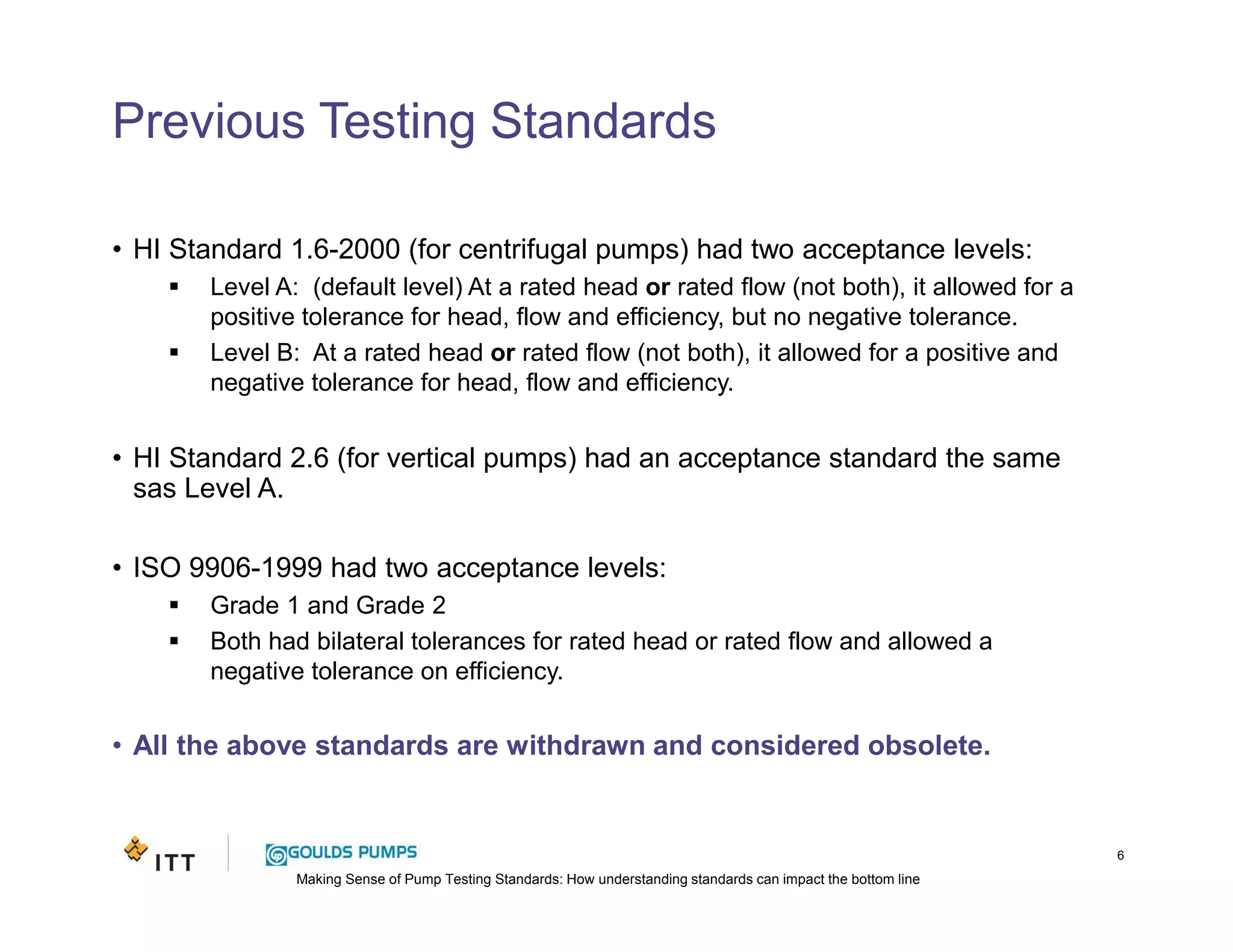 Making Sense of Pump Testing Standards: How understanding standards can impact the bottom line
Previous Testing Standards
6
• HI Standard 1.6-2000 (for centrifugal pumps) had two acceptance levels:
Level A: (default level) At a rated head or rated flow (not both), it allowed for a
positive tolerance for head, flow and efficiency, but no negative tolerance.
Level B: At a rated head or rated flow (not both), it allowed for a positive and
negative tolerance for head, flow and efficiency.
• HI Standard 2.6 (for vertical pumps) had an acceptance standard the same
sas Level A.
• ISO 9906-1999 had two acceptance levels:
Grade 1 and Grade 2
Both had bilateral tolerances for rated head or rated flow and allowed a
negative tolerance on efficiency.
• All the above standards are withdrawn and considered obsolete.
 