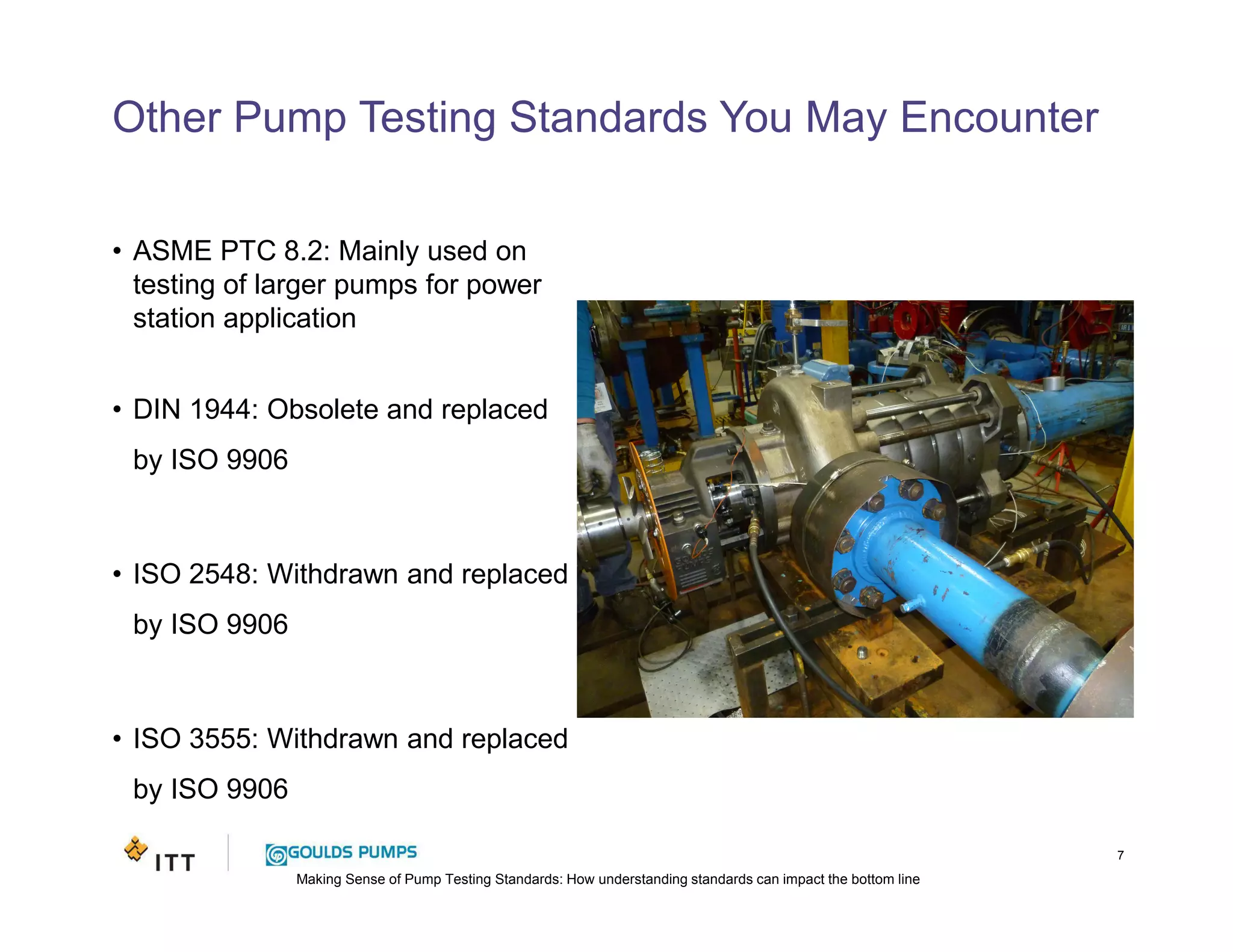 Making Sense of Pump Testing Standards: How understanding standards can impact the bottom line
Other Pump Testing Standards You May Encounter
• ASME PTC 8.2: Mainly used on
testing of larger pumps for power
station application
• DIN 1944: Obsolete and replaced
by ISO 9906
• ISO 2548: Withdrawn and replaced
by ISO 9906
• ISO 3555: Withdrawn and replaced
by ISO 9906
7
 