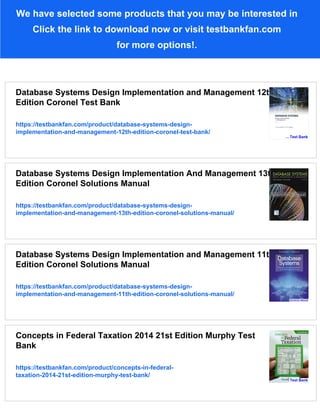 We have selected some products that you may be interested in
Click the link to download now or visit testbankfan.com
for more options!.
Database Systems Design Implementation and Management 12th
Edition Coronel Test Bank
https://testbankfan.com/product/database-systems-design-
implementation-and-management-12th-edition-coronel-test-bank/
Database Systems Design Implementation And Management 13th
Edition Coronel Solutions Manual
https://testbankfan.com/product/database-systems-design-
implementation-and-management-13th-edition-coronel-solutions-manual/
Database Systems Design Implementation and Management 11th
Edition Coronel Solutions Manual
https://testbankfan.com/product/database-systems-design-
implementation-and-management-11th-edition-coronel-solutions-manual/
Concepts in Federal Taxation 2014 21st Edition Murphy Test
Bank
https://testbankfan.com/product/concepts-in-federal-
taxation-2014-21st-edition-murphy-test-bank/
 