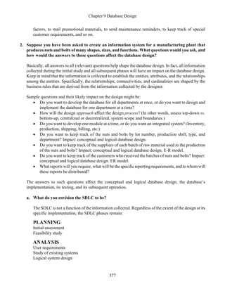 Chapter 9 Database Design
377
factors, to mail promotional materials, to send maintenance reminders, to keep track of special
customer requirements, and so on.
2. Suppose you have been asked to create an information system for a manufacturing plant that
produces nuts and bolts of many shapes, sizes, and functions. What questions would you ask, and
how would the answers to those questions affect the database design?
Basically, all answers to all (relevant) questions help shape the database design. In fact, all information
collected during the initial study and all subsequent phases will have an impact on the database design.
Keep in mind that the information is collected to establish the entities, attributes, and the relationships
among the entities. Specifically, the relationships, connectivities, and cardinalities are shaped by the
business rules that are derived from the information collected by the designer.
Sample questions and their likely impact on the design might be:
 Do you want to develop the database for all departments at once, or do you want to design and
implement the database for one department at a time?
 How will the design approach affect the design process? (In other words, assess top-down vs.
bottom-up, centralized or decentralized, system scope and boundaries.)
 Do you want to develop one module at a time, or do you want an integrated system? (Inventory,
production, shipping, billing, etc.)
 Do you want to keep track of the nuts and bolts by lot number, production shift, type, and
department? Impact: conceptual and logical database design.
 Do you want to keep track of the suppliers of each batch of raw material used in the production
of the nuts and bolts? Impact: conceptual and logical database design. E-R model.
 Do you want to keep track of the customers who received the batches of nuts and bolts? Impact:
conceptual and logical database design. ER model.
 What reports will you require, what will be the specific reporting requirements, and to whom will
these reports be distributed?
The answers to such questions affect the conceptual and logical database design, the database’s
implementation, its testing, and its subsequent operation.
a. What do you envision the SDLC to be?
The SDLC is not a function of the information collected. Regardless of the extent of the design or its
specific implementation, the SDLC phases remain:
PLANNING
Initial assessment
Feasibility study
ANALYSIS
User requirements
Study of existing systems
Logical system design
 
