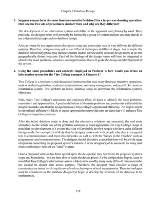 Chapter 9 Database Design
379
3. Suppose you perform the same functions noted in Problem 2 for a larger warehousing operation.
How are the two sets of procedures similar? How and why are they different?
The development of an information system will differ in the approach and philosophy used. More
precisely, the designer team will probably be formed by a group of system analysts and may decide to
use a decentralized approach to database design.
Also, as is true for any organization, the system scope and constraints may be very different for different
systems. Therefore, designers may opt to use different techniques at different stages. For example, the
database initial study phase may include separate studies carried out by separate design teams at several
geographically distant locations. Each of the findings of the design teams will later be integrated to
identify the main problems, solutions, and opportunities that will guide the design and development of
the system.
4. Using the same procedures and concepts employed in Problem 1, how would you create an
information system for the Tiny College example in Chapter 4?
Tiny College is a medium-sized educational institution that uses many database-intensive operations,
such as student registration, academic administration, inventory management, and payroll. To create an
information system, first perform an initial database study to determine the information system's
objectives.
Next, study Tiny College's operations and processes (flow of data) to identify the main problems,
constraints, and opportunities. A precise definition of the main problems and constraints will enable the
designer to make sure that the design improves Tiny College's operational efficiency. An improvement
in operational efficiency is likely to create opportunities to provide new services that will enhance Tiny
College's competitive position.
After the initial database study is done and the alternative solutions are presented, the end users
ultimately decide which one of the probable solutions is most appropriate for Tiny College. Keep in
mind that the development of a system this size will probably involve people who have quite different
backgrounds. For example, it is likely that the designer must work with people who play a managerial
role in communications and local area networks, as well as with the "troops in the trenches" such as
programmers and system operators. The designer should, therefore, expect that there will be a wide range
of opinions concerning the proposed system's features. It is the designer's job to reconcile the many(and
often conflicting) views of the "ideal" system.
Once a proposed solution has been agreed upon, the designer(s) may determine the proposed system's
scope and boundaries. We are then able to begin the design phase. As the design phase begins, keep in
mind that Tiny College's information system is likely to be used by many users (20 to 40 minimum) who
are located on distant sites across campus. Therefore, the designer must consider a range of
communication issues involving the use of such technologies as local area networks. These technologies
must be considered as the database designer(s) begin to develop the structure of the database to be
implemented.
 