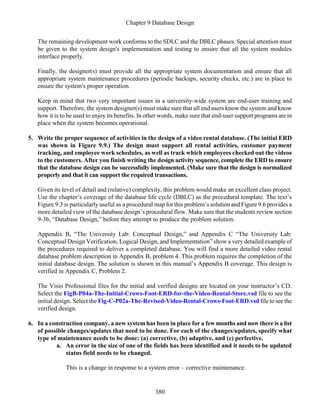 Chapter 9 Database Design
380
The remaining development work conforms to the SDLC and the DBLC phases. Special attention must
be given to the system design's implementation and testing to ensure that all the system modules
interface properly.
Finally, the designer(s) must provide all the appropriate system documentation and ensure that all
appropriate system maintenance procedures (periodic backups, security checks, etc.) are in place to
ensure the system's proper operation.
Keep in mind that two very important issues in a university-wide system are end-user training and
support. Therefore, the system designer(s) must make sure that all end users know the system and know
how it is to be used to enjoy its benefits. In other words, make sure that end-user support programs are in
place when the system becomes operational.
5. Write the proper sequence of activities in the design of a video rental database. (The initial ERD
was shown in Figure 9.9.) The design must support all rental activities, customer payment
tracking, and employee work schedules, as well as track which employees checked out the videos
to the customers. After you finish writing the design activity sequence, complete the ERD to ensure
that the database design can be successfully implemented. (Make sure that the design is normalized
properly and that it can support the required transactions.
Given its level of detail and (relative) complexity, this problem would make an excellent class project.
Use the chapter’s coverage of the database life cycle (DBLC) as the procedural template. The text’s
Figure 9.3 is particularly useful as a procedural map for this problem’s solution and Figure 9.6 provides a
more detailed view of the database design’s procedural flow. Make sure that the students review section
9-3b, “Database Design,” before they attempt to produce the problem solution.
Appendix B, “The University Lab: Conceptual Design,” and Appendix C “The University Lab:
Conceptual Design Verification, Logical Design, and Implementation” show a very detailed example of
the procedures required to deliver a completed database. You will find a more detailed video rental
database problem description in Appendix B, problem 4. This problem requires the completion of the
initial database design. The solution is shown in this manual’s Appendix B coverage. This design is
verified in Appendix C, Problem 2.
The Visio Professional files for the initial and verified designs are located on your instructor’s CD.
Select the FigB-P04a-The-Initial-Crows-Foot-ERD-for-the-Video-Rental-Store.vsd file to see the
initial design. Select the Fig-C-P02a-The-Revised-Video-Rental-Crows-Foot-ERD.vsd file to see the
verified design.
6. In a construction company, a new system has been in place for a few months and now there is a list
of possible changes/updates that need to be done. For each of the changes/updates, specify what
type of maintenance needs to be done: (a) corrective, (b) adaptive, and (c) perfective.
a. An error in the size of one of the fields has been identified and it needs to be updated
status field needs to be changed.
This is a change in response to a system error – corrective maintenance.
 