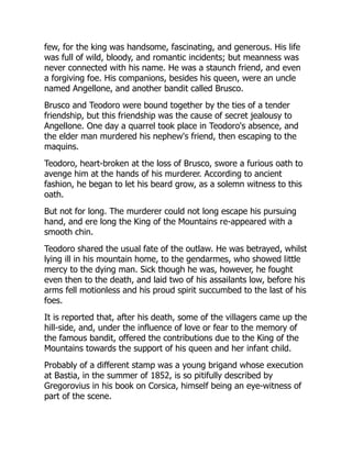 few, for the king was handsome, fascinating, and generous. His life
was full of wild, bloody, and romantic incidents; but meanness was
never connected with his name. He was a staunch friend, and even
a forgiving foe. His companions, besides his queen, were an uncle
named Angellone, and another bandit called Brusco.
Brusco and Teodoro were bound together by the ties of a tender
friendship, but this friendship was the cause of secret jealousy to
Angellone. One day a quarrel took place in Teodoro's absence, and
the elder man murdered his nephew's friend, then escaping to the
maquins.
Teodoro, heart-broken at the loss of Brusco, swore a furious oath to
avenge him at the hands of his murderer. According to ancient
fashion, he began to let his beard grow, as a solemn witness to this
oath.
But not for long. The murderer could not long escape his pursuing
hand, and ere long the King of the Mountains re-appeared with a
smooth chin.
Teodoro shared the usual fate of the outlaw. He was betrayed, whilst
lying ill in his mountain home, to the gendarmes, who showed little
mercy to the dying man. Sick though he was, however, he fought
even then to the death, and laid two of his assailants low, before his
arms fell motionless and his proud spirit succumbed to the last of his
foes.
It is reported that, after his death, some of the villagers came up the
hill-side, and, under the influence of love or fear to the memory of
the famous bandit, offered the contributions due to the King of the
Mountains towards the support of his queen and her infant child.
Probably of a different stamp was a young brigand whose execution
at Bastia, in the summer of 1852, is so pitifully described by
Gregorovius in his book on Corsica, himself being an eye-witness of
part of the scene.
 