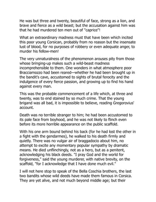 He was but three and twenty, beautiful of face, strong as a lion, and
brave and fierce as a wild beast; but the accusation against him was
that he had murdered ten men out of "caprice"!
What an extraordinary madness must that have been which incited
this poor young Corsican, probably from no reason but the insensate
lust of blood, for no purposes of robbery or even adequate anger, to
murder his fellow-men!
The very unnaturalness of the phenomenon arouses pity from those
whose bringing-up makes such a wild-beast madness
incomprehensible to them. One wonders in what atmosphere poor
Bracciamozzo had been reared—whether he had been brought up in
the bandit's cave, accustomed to sights of brutal ferocity and the
indulgence of every fierce passion, and growing up to find his hand
against every man.
This was the probable commencement of a life which, at three and
twenty, was to end stained by so much crime. That the young
brigand was all bad, it is impossible to believe, reading Gregorovius'
account.
Death was no terrible stranger to him; he had been accustomed to
its pale face from boyhood, and he was not likely to flinch even
before its more horrible appearance on the public scaffold.
With his one arm bound behind his back (for he had lost the other in
a fight with the gendarmes), he walked to his death firmly and
quietly. There was no vulgar air of braggadocio about him, no
attempt to excite any momentary popular sympathy by dramatic
means. He died unflinchingly, not as a hero, but as a penitent,
acknowledging his black deeds. "I pray God and the world for
forgiveness," said the young murderer, with native brevity, on the
scaffold, "for I acknowledge that I have done much evil."
I will not here stop to speak of the Bella Coschia brothers, the last
two bandits whose wild deeds have made them famous in Corsica.
They are yet alive, and not much beyond middle age; but their
 