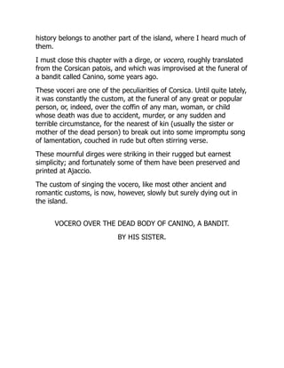 history belongs to another part of the island, where I heard much of
them.
I must close this chapter with a dirge, or vocero, roughly translated
from the Corsican patois, and which was improvised at the funeral of
a bandit called Canino, some years ago.
These voceri are one of the peculiarities of Corsica. Until quite lately,
it was constantly the custom, at the funeral of any great or popular
person, or, indeed, over the coffin of any man, woman, or child
whose death was due to accident, murder, or any sudden and
terrible circumstance, for the nearest of kin (usually the sister or
mother of the dead person) to break out into some impromptu song
of lamentation, couched in rude but often stirring verse.
These mournful dirges were striking in their rugged but earnest
simplicity; and fortunately some of them have been preserved and
printed at Ajaccio.
The custom of singing the vocero, like most other ancient and
romantic customs, is now, however, slowly but surely dying out in
the island.
VOCERO OVER THE DEAD BODY OF CANINO, A BANDIT.
BY HIS SISTER.
 